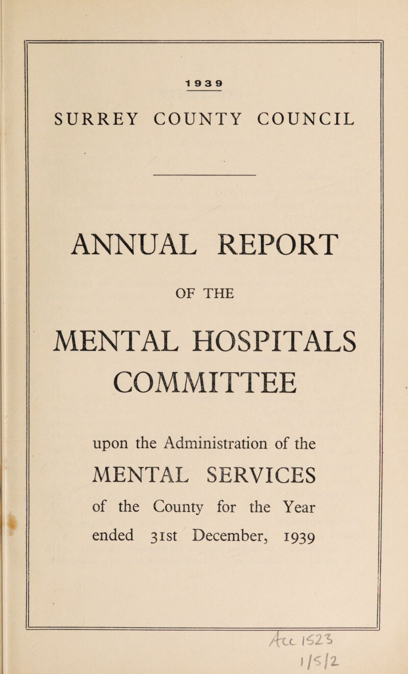 SURREY COUNTY COUNCIL ANNUAL REPORT OF THE MENTAL HOSPITALS COMMITTEE upon the Administration of the MENTAL SERVICES of the County for the Year ended 31st December, 1939 /fee i62~i I/s/z