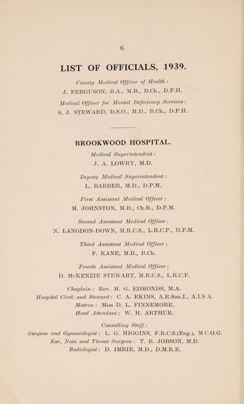 LIST OF OFFICIALS, 1939. County Medical Officer of Health : J. FERGUSON, B.A., M.B., B.Ch., D.P.H. Medical Officer for Mental Deficiency Services : S. J. STEWARD, D.S.O., M.D., B.Ch., D.P.H. BROOKWOOD HOSPITAL. Medical Superintendent : J. A. LOWRY, M.D. Deputy Medical Superintendent : L. BARBER, M.D., D.P.M. First Assistant Medical Officer : M. JOHNSTON, M.B., Ch.B., D.P.M. Second Assistant Medical Officer : N. LANGDON-DOWN, M.R.C.S., L.R.C.P., D.P.M. Third Assistant Medical Officer : F. KANE, M.B., B.Ch. Fourth Assistant Medical Officer : d. McKenzie stewart, m.r.c.s., l.r.c.p. Chaplain : Rev. IT. G. EDMONDS, M.A. Hospital Clerk and Steward : C. A. EKINS, A.R.San.I., A.I.S A. Matron : Miss D. L. FINNEMORE. Head Attendant : W. H. ARTHUR. Consulting Staff: Surgeon and Gynaecologist: L. G. HIGGINS, F.R.C.S.(Eng.), M.C.O.G. Ear, Nose and Throat Surgeon : T. B. JOBSON, M.D. Radiologist: D. IMRIE, M.D., D.M.R.E.