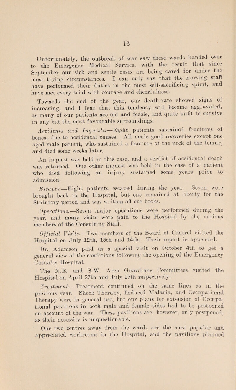Unfortunately, the outbreak of war saw these wards handed over to the Emergency Medical Service, with the result that since September our sick and senile cases are being cared for under the most trying circumstances. I can only say that the nursing staff have performed their duties in the most self-sacrificing spirit, and have met every trial with courage and cheerfulness. Towards the end of the year, our death-rate showed signs of increasing, and I fear that this tendency will become aggravated, as many of our patients are old and feeble, and quite unfit to survive in any but the most favourable surroundings. Accidents and Inquests.— Eight patients sustained fractures of bones, due to accidental causes. All made good recoveries except one aged male patient, who sustained a fracture of the neck of the femur, and died some weeks later. An inquest was held in this case, and a verdict of accidental death was returned. One other inquest was held in the case of a patient who died following an injury sustained some years prior to admission. Escapes.—Eight patients escaped during the year. Seven were brought back to the Hospital, but one remained at liberty for the Statutory period and was written off our books. Operations.—Seven major operations were performed during the year, and many visits were paid to the Hospital by the various members of the Consulting Staff. Official Visits.—Two members of the Board of Control visited the Hospital on July 12th, 13th and 14th. Their report is appended. Dr. Adamson paid us a special visit on October 4th to get a general view of the conditions following the opening of the Emergency Casualty Hospital. The N.E. and S.W. Area Guardians Committees visited the Hospital on April 27th and July 27th respectively. Treatment.—Treatment continued on the same lines as in the previous year. Shock Therapy, Induced Malaria, and Occupational Therapy were in general use, but our plans for extension of Occupa¬ tional pavilions in both male and female sides had to be postponed on account of the war. These pavilions are, however, only postponed, as their necessity is unquestionable. Our two centres away from the wards are the most popular and appreciated workrooms in the Hospital, and the pavilions planned