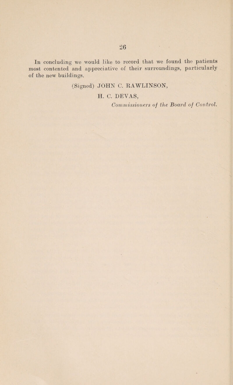 In concluding we would like to record that we found the patients most contented and appreciative of their surroundings, particularly of the new buildings. (Signed) JOHN C. RAWLINSON, H. C. BEVAS, Commissioners of the Board of Control.