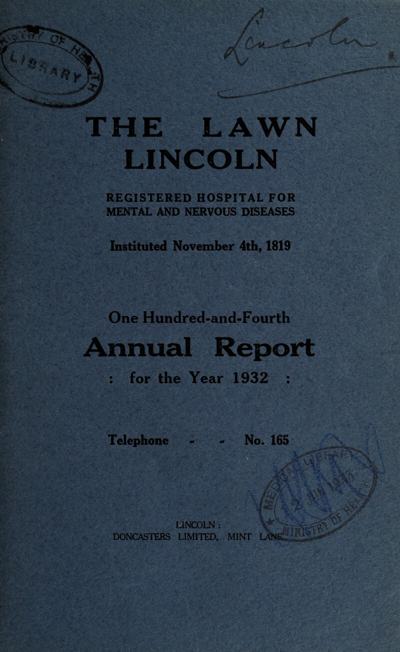 THE LAWN LINCOLN REGISTERED HOSPITAL FOR y MENTAL AND NERVOUS DISEASES Instituted November 4th, 1819 One Hundred-and-Fourth Annual Report : for the Year 1932 : v Telephone LINCOLN: DONCASTERS LIMITED, No. 165