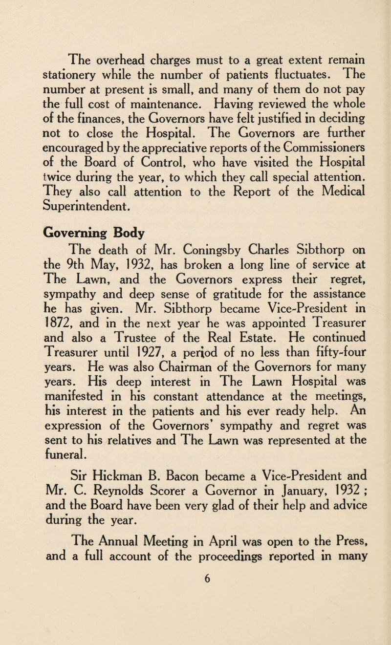 The overhead charges must to a great extent remain stationery while the number of patients fluctuates. The number at present is small, and many of them do not pay the full cost of maintenance. Having reviewed the whole of the finances, the Governors have felt justified in deciding not to close the Hospital. The Governors are further encouraged by the appreciative reports of the Commissioners of the Board of Control, who have visited the Hospital twice during the year, to which they call special attention. They also call attention to the Report of the Medical Superintendent. Governing Body The death of Mr. Coningsby Charles Sibthorp on the 9th May, 1932, has broken a long line of service at The Lawn, and the Governors express their regret, sympathy and deep sense of gratitude for the assistance he has given. Mr. Sibthorp became Vice-President in 1872, and in the next year he was appointed Treasurer and also a Trustee of the Real Estate. He continued Treasurer until 1927, a period of no less than fifty-four years. He was also Chairman of the Governors for many years. His deep interest in The Lawn Hospital was manifested in his constant attendance at the meetings, his interest in the patients and his ever ready help. An expression of the Governors’ sympathy and regret was sent to his relatives and The Lawn was represented at the funeral. Sir Hickman B. Bacon became a Vice-President and Mr. C. Reynolds Scorer a Governor in January, 1932 ; and the Board have been very glad of their help and advice during the year. The Annual Meeting in April was open to the Press, and a full account of the proceedings reported in many