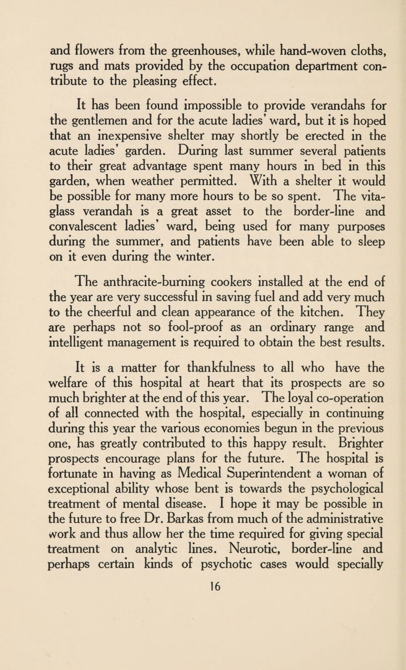 and flowers from the greenhouses, while hand-woven cloths, rugs and mats provided by the occupation department con¬ tribute to the pleasing effect. It has been found impossible to provide verandahs for the gentlemen and for the acute ladies’ ward, but it is hoped that an inexpensive shelter may shortly be erected in the acute ladies’ garden. During last summer several patients to their great advantage spent many hours in bed in this garden, when weather permitted. With a shelter it would be possible for many more hours to be so spent. The vita- glass verandah is a great asset to the border-line and convalescent ladies’ ward, being used for many purposes during the summer, and patients have been able to sleep on it even during the winter. The anthracite-burning cookers installed at the end of the year are very successful in saving fuel and add very much to the cheerful and clean appearance of the kitchen. They are perhaps not so fool-proof as an ordinary range and intelligent management is required to obtain the best results. It is a matter for thankfulness to all who have the welfare of this hospital at heart that its prospects are so much brighter at the end of this year. The loyal co-operation of all connected with the hospital, especially in continuing during this year the various economies begun in the previous one, has greatly contributed to this happy result. Brighter prospects encourage plans for the future. The hospital is fortunate in having as Medical Superintendent a woman of exceptional ability whose bent is towards the psychological treatment of mental disease. I hope it may be possible in the future to free Dr. Barkas from much of the administrative vvork and thus allow her the time required for giving special treatment on analytic lines. Neurotic, border-line and perhaps certain kinds of psychotic cases would specially