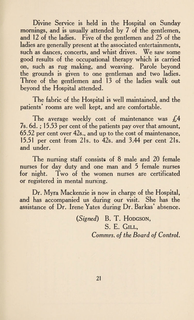 Divine Service is held in the Hospital on Sunday mornings, and is usually attended by 7 of the gentlemen, and 12 of the ladies. Five of the gentlemen and 25 of the ladies are generally present at the associated entertainments, such as dances, concerts, and whist drives. We saw some good results of the occupational therapy which is carried on, such as rug making, and weaving. Parole beyond the grounds is given to one gentleman and two ladies. Three of the gentlemen and 13 of the ladies walk out beyond the Hospital attended. The fabric of the Hospital is well maintained, and the patients* rooms are well kept, and are comfortable. The average weekly cost of maintenance was £4 7s. 6d. ; 15.53 per cent of the patients pay over that amount, 65.52 per cent over 42s., and up to the cost of maintenance, 15.51 per cent from 21s. to 42s. and 3.44 per cent 21s. and under. The nursing staff consists of 8 male and 20 female nurses for day duty and one man and 5 female nurses for night. Two of the women nurses are certificated or registered in mental nursing. Dr. Myra Mackenzie is now in charge of the Hospital, and has accompanied us during our visit. She has the assistance of Dr. Trene Yates during Dr. Barkas’ absence. (Signed) B. T. HODGSON, S. E. Gill, Commrs. of the Board of Control.