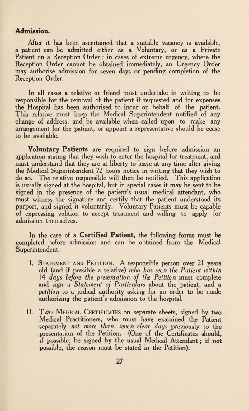 Admission. After it has been ascertained that a suitable vacancy is available, a patient can be admitted either as a Voluntary, or as a Private Patient on a Reception Order ; in cases of extreme urgency, where the Reception Order cannot be obtained immediately, an Urgency Order may authorise admission for seven days or pending completion of the Reception Order. In all cases a relative or friend must undertake in writing to be responsible for the removal of the patient if requested and for expenses the Hospital has been authorised to incur on behalf of the patient. This relative must keep the Medical Superintendent notified of any change of address, and be available when called upon to make any arrangement for the patient, or appoint a representative should he cease to be available. Voluntary Patients are required to sign before admission an application stating that they wish to enter the hospital for treatment, and must understand that they are at liberty to leave at any time after giving the Medical Superintendent 72 hours notice in writing that they wish to do so. The relative responsible will then be notified. This application is usually signed at the hospital, but in special cases it may be sent to be signed in the presence of the patient’s usual medical attendant, who must witness the signature and certify that the patient understood its purport, and signed it voluntarily. Voluntary Patients must be capable of expressing volition to accept treatment and willing to apply for admission themselves. In the case of a Certified Patient, the following forms must be completed before admission and can be obtained from the Medical Superintendent. I. Statement and Petition. A responsible person over 21 years old (and if possible a relative) who has seen the Patient within 14 days before the presentation of the Petition must complete and sign a Statement of Particulars about the patient, and a petition to a judical authority asking for an order to be made authorising the patient’s admission to the hospital. II. Two Medical Certificates on separate sheets, signed by two Medical Practitioners, who must have examined the Patient separately not more than seven clear days previously to the presentation of the Petition. (One of the Certificates should, if possible, be signed by the usual Medical Attendant; if not possible, the reason must be stated in the Petition).