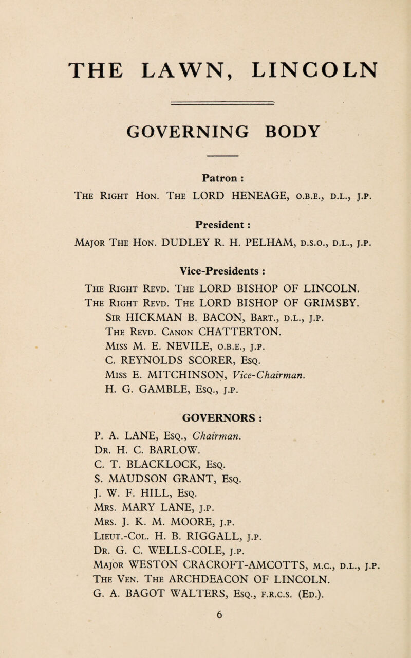 GOVERNING BODY Patron : The Right Hon. The LORD HENEAGE, o.b.e., d.l., j.p. President: Major The Hon. DUDLEY R. H. PELHAM, d.s.o., d.l., j.p. Vice-Presidents : The Right Revd. The LORD BISHOP OF LINCOLN. The Right Revd. The LORD BISHOP OF GRIMSBY. Sir HICKMAN B. BACON, Bart., d.l., j.p. The Revd. Canon CHATTERTON. Miss M. E. NEVILE, o.b.e., j.p. C. REYNOLDS SCORER, Esq. Miss E. MITCHINSON, Vice-Chairman. H. G. GAMBLE, Esq., j.p. GOVERNORS: P. A. LANE, Esq., Chairman. Dr. H. C. BARLOW. C. T. BLACKLOCK, Esq. S. MAUDSON GRANT, Esq. J. W. F. HILL, Esq. Mrs. MARY LANE, j.p. Mrs. J. K. M. MOORE, j.p. Lieut.-Col. H. B. RIGGALL, j.p. Dr. G. C. WELLS-COLE, j.p. Major WESTON CRACROFT-AMCOTTS, m.c., d.l., j.p. The Ven. The ARCHDEACON OF LINCOLN. G. A. BAGOT WALTERS, Esq., f.r.c.s. (Ed.).