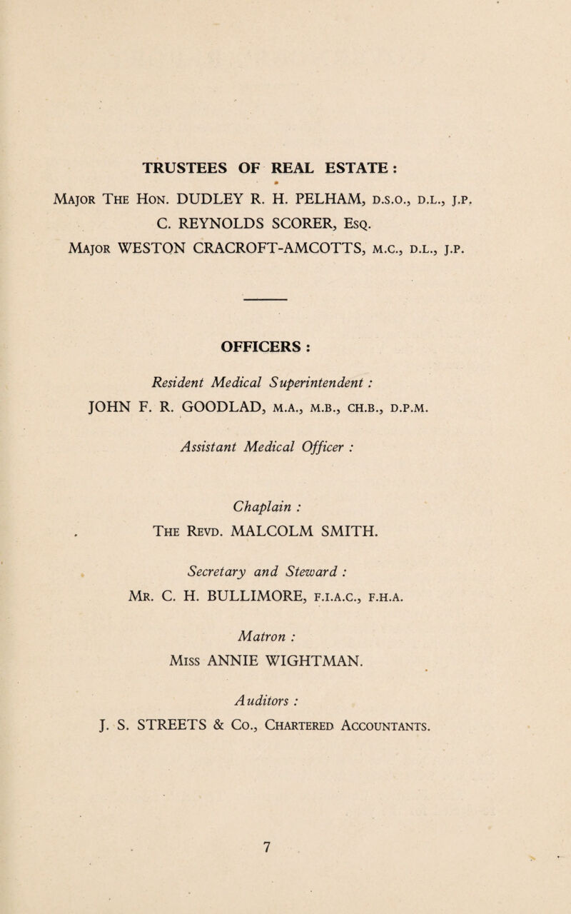 TRUSTEES OF REAL ESTATE: Major The Hon. DUDLEY R. H. PELHAM, d.s.o., d.l., j.p. C. REYNOLDS SCORER, Esq. Major WESTON CRACROFT-AMCOTTS, m.c., d.l., j.p. OFFICERS : Resident Medical Superintendent: JOHN F. R. GOODLAD, m.a., m.b., ch.b., d.p.m. Assistant Medical Officer : Chaplain : The Revd. MALCOLM SMITH. Secretary and Steward : Mr. C. H. BULLIMORE, f.i.a.c., f.h.a. Matron : Miss ANNIE WIGHTMAN. Auditors : J. S. STREETS & Co., Chartered Accountants.