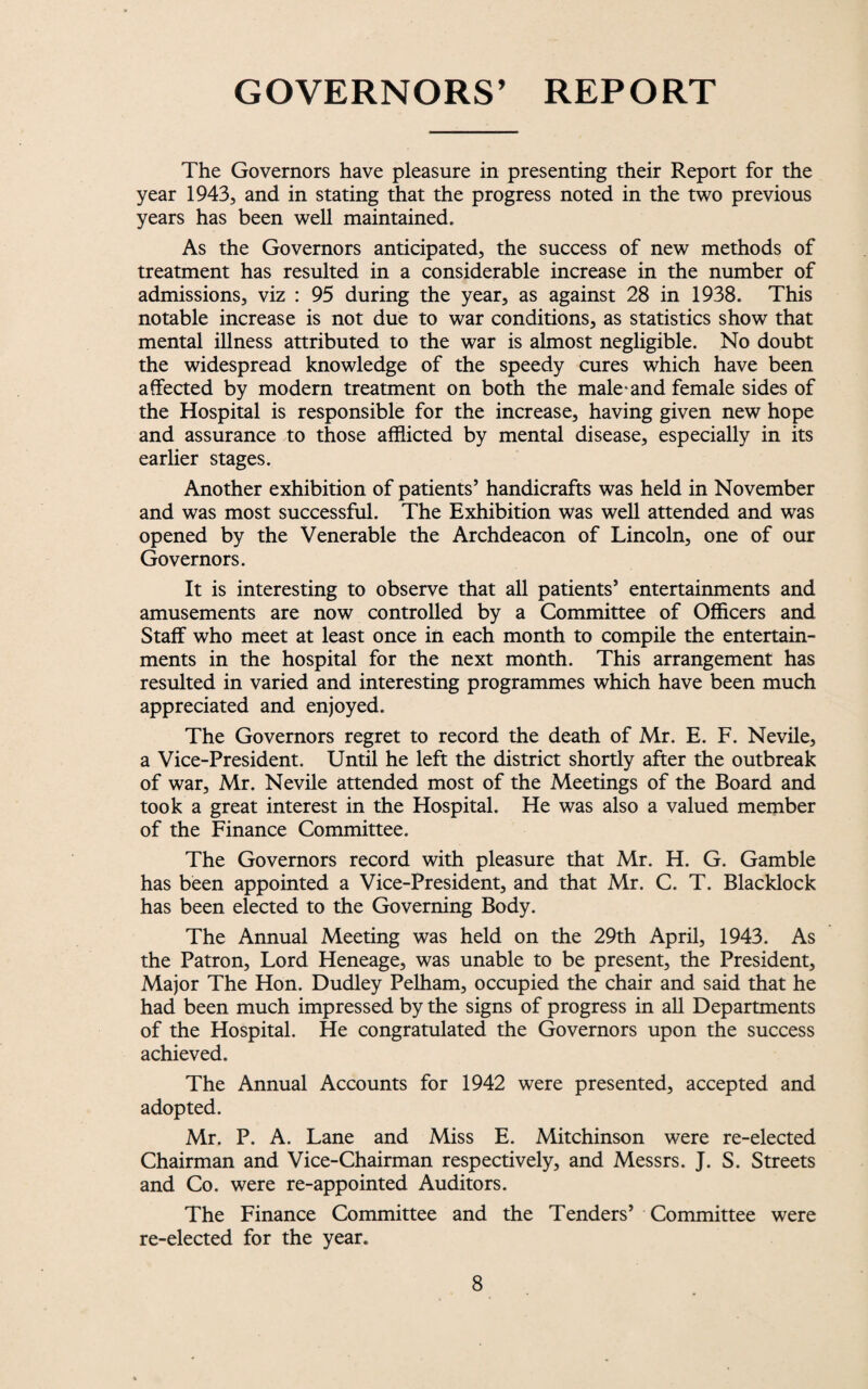 GOVERNORS’ REPORT The Governors have pleasure in presenting their Report for the year 1943, and in stating that the progress noted in the two previous years has been well maintained. As the Governors anticipated, the success of new methods of treatment has resulted in a considerable increase in the number of admissions, viz : 95 during the year, as against 28 in 1938. This notable increase is not due to war conditions, as statistics show that mental illness attributed to the war is almost negligible. No doubt the widespread knowledge of the speedy cures which have been affected by modern treatment on both the male*and female sides of the Hospital is responsible for the increase, having given new hope and assurance to those afflicted by mental disease, especially in its earlier stages. Another exhibition of patients’ handicrafts was held in November and was most successful. The Exhibition was well attended and was opened by the Venerable the Archdeacon of Lincoln, one of our Governors. It is interesting to observe that all patients’ entertainments and amusements are now controlled by a Committee of Officers and Staff who meet at least once in each month to compile the entertain¬ ments in the hospital for the next month. This arrangement has resulted in varied and interesting programmes which have been much appreciated and enjoyed. The Governors regret to record the death of Mr. E. F. Nevile, a Vice-President. Until he left the district shortly after the outbreak of war, Mr. Nevile attended most of the Meetings of the Board and took a great interest in the Hospital. He was also a valued member of the Finance Committee. The Governors record with pleasure that Mr. H. G. Gamble has been appointed a Vice-President, and that Mr. C. T. Blacklock has been elected to the Governing Body. The Annual Meeting was held on the 29th April, 1943. As the Patron, Lord Heneage, was unable to be present, the President, Major The Hon. Dudley Pelham, occupied the chair and said that he had been much impressed by the signs of progress in all Departments of the Hospital. He congratulated the Governors upon the success achieved. The Annual Accounts for 1942 were presented, accepted and adopted. Mr. P. A. Lane and Miss E. Mitchinson were re-elected Chairman and Vice-Chairman respectively, and Messrs. J. S. Streets and Co. were re-appointed Auditors. The Finance Committee and the Tenders’ Committee were re-elected for the year.