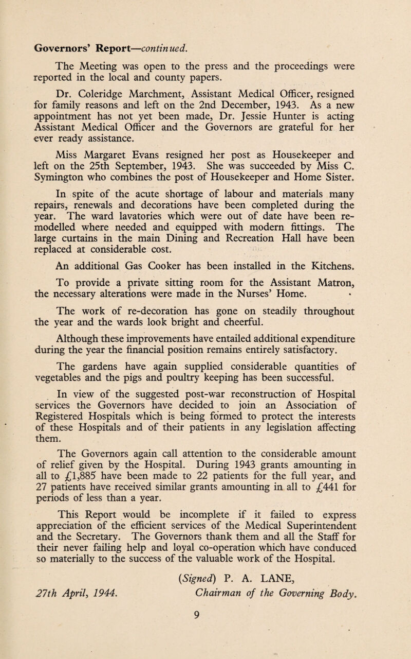 Governors’ Report—contin ued. The Meeting was open to the press and the proceedings were reported in the local and county papers. Dr. Coleridge Marchment, Assistant Medical Officer, resigned for family reasons and left on the 2nd December, 1943. As a new appointment has not yet been made. Dr. Jessie Hunter is acting Assistant Medical Officer and the Governors are grateful for her ever ready assistance. Miss Margaret Evans resigned her post as Housekeeper and left on the 25th September, 1943. She was succeeded by Miss C. Symington who combines the post of Housekeeper and Home Sister, In spite of the acute shortage of labour and materials many repairs, renewals and decorations have been completed during the year. The ward lavatories which were out of date have been re¬ modelled where needed and equipped with modern fittings. The large curtains in the main Dining and Recreation Hall have been replaced at considerable cost. 1 An additional Gas Cooker has been installed in the Kitchens, To provide a private sitting room for the Assistant Matron, the necessary alterations were made in the Nurses’ Home. The work of re-decoration has gone on steadily throughout the year and the wards look bright and cheerful. Although these improvements have entailed additional expenditure during the year the financial position remains entirely satisfactory. The gardens have again supplied considerable quantities of vegetables and the pigs and poultry keeping has been successful. In view of the suggested post-war reconstruction of Hospital services the Governors have decided to join an Association of Registered Hospitals which is being formed to protect the interests of these Hospitals and of their patients in any legislation affecting them. The Governors again call attention to the considerable amount of relief given by the Hospital. During 1943 grants amounting in all to £1,885 have been made to 22 patients for the full year, and 27 patients have received similar grants amounting in all to £441 for periods of less than a year. This Report would be incomplete if it failed to express appreciation of the efficient services of the Medical Superintendent and the Secretary. The Governors thank them and all the Staff for their never failing help and loyal co-operation which have conduced so materially to the success of the valuable work of the Hospital. {Signed) P. A. LANE, 27th April, 1944. Chairman of the Governing Body.