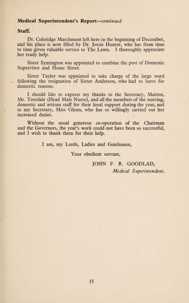 Staff. Dr. Coleridge Marchment left here in the beginning of December, and his place is now filled by Dr. Jessie Hunter, who has from time to time given valuable service to The Lawn. I thoroughly appreciate her ready help. Sister Symington was appointed to combine the post of Domestic Supervisor and Home Sister. Sister Taylor was appointed to take charge of the large ward . following the resignation of Sister Anderson, who had to leave for domestic reasons. I should like to express my thanks to the Secretary, Matron, Mr. Teesdale (Head Male Nurse), and all the members of the nursing, domestic and artizan staff for their loyal support during the year, and to my Secretary, Miss Glenn, who has so willingly carried out her increased duties. Without the usual generous co-operation of the Chairman and the Governors, the year’s work could not have been so successful, and I wish to thank them for their help, I am, my Lords, Ladies and Gentlemen, Your obedient servant, JOHN F. R. GOODLAD, Medical Superintendent.