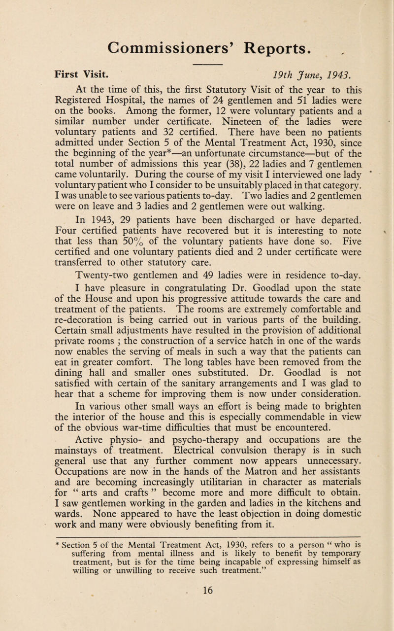 Commissioners’ Reports. First Visit. 19th June, 1943. At the time of this, the first Statutory Visit of the year to this Registered Hospital, the names of 24 gentlemen and 51 ladies were on the books. Among the former, 12 were voluntary patients and a similar number under certificate. Nineteen of the ladies were voluntary patients and 32 certified. There have been no patients admitted under Section 5 of the Mental Treatment Act, 1930, since the beginning of the year*—an unfortunate circumstance—but of the total number of admissions this year (38), 22 ladies and 7 gentlemen came voluntarily. During the course of my visit I interviewed one lady voluntary patient who I consider to be unsuitably placed in that category. I was unable to see various patients to-day. Two ladies and 2 gentlemen were on leave and 3 ladies and 2 gentlemen were out walking. In 1943, 29 patients have been discharged or have departed. Four certified patients have recovered but it is interesting to note that less than 50% of the voluntary patients have done so. Five certified and one voluntary patients died and 2 under certificate were transferred to other statutory care. Twenty-two gentlemen and 49 ladies were in residence to-day. I have pleasure in congratulating Dr. Goodlad upon the state of the House and upon his progressive attitude towards the care and treatment of the patients. The rooms are extremely comfortable and re-decoration is being carried out in various parts of the building. Certain small adjustments have resulted in the provision of additional private rooms ; the construction of a service hatch in one of the wards now enables the serving of meals in such a way that the patients can eat in greater comfort. The long tables have been removed from the dining hall and smaller ones substituted. Dr. Goodlad is not satisfied with certain of the sanitary arrangements and I was glad to hear that a scheme for improving them is now under consideration. In various other small ways an effort is being made to brighten the interior of the house and this is especially commendable in view of the obvious war-time difficulties that must be encountered. Active physio- and psycho-therapy and occupations are the mainstays of treatment. Electrical convulsion therapy is in such general use that any further comment now appears unnecessary. Occupations are now in the hands of the Matron and her assistants and are becoming increasingly utilitarian in character as materials for “ arts and crafts ” become more and more difficult to obtain. I saw gentlemen working in the garden and ladies in the kitchens and wards. None appeared to have the least objection in doing domestic work and many were obviously benefiting from it. * Section 5 of the Mental Treatment Act, 1930, refers to a person “who is suffering from mental illness and is likely to benefit by temporary treatment, but is for the time being incapable of expressing himself as willing or unwilling to receive such treatment.”