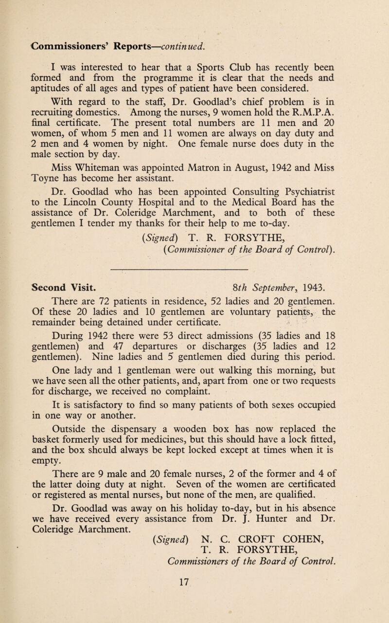 Commissioners’ Reports—contin ued. I was interested to hear that a Sports Club has recently been formed and from the programme it is clear that the needs and aptitudes of all ages and types of patient have been considered. With regard to the staff, Dr. Goodlad’s chief problem is in recruiting domestics. Among the nurses, 9 women hold the R.M.P.A. final certificate. The present total numbers are 11 men and 20 women, of whom 5 men and 11 women are always on day duty and 2 men and 4 women by night. One female nurse does duty in the male section by day. Miss Whiteman was appointed Matron in August, 1942 and Miss Toyne has become her assistant. Dr. Goodlad who has been appointed Consulting Psychiatrist to the Lincoln County Hospital and to the Medical Board has the assistance of Dr. Coleridge Marchment, and to both of these gentlemen I tender my thanks for their help to me to-day. (Signed) T. R. FORSYTHE, (Commissioner of the Board of Control). Second Visit. Sth September, 1943. There are 72 patients in residence, 52 ladies and 20 gentlemen. Of these 20 ladies and 10 gentlemen are voluntary patients, the remainder being detained under certificate. During 1942 there were 53 direct admissions (35 ladies and 18 gentlemen) and 47 departures or discharges (35 ladies and 12 gentlemen). Nine ladies and 5 gentlemen died during this period. One lady and 1 gentleman were out walking this morning, but we have seen all the other patients, and, apart from one or two requests for discharge, we received no complaint. It is satisfactory to find so many patients of both sexes occupied in one way or another. Outside the dispensary a wooden box has now replaced the basket formerly used for medicines, but this should have a lock fitted, and the box should always be kept locked except at times when it is empty. There are 9 male and 20 female nurses, 2 of the former and 4 of the latter doing duty at night. Seven of the women are certificated or registered as mental nurses, but none of the men, are qualified. Dr. Goodlad was away on his holiday to-day, but in his absence we have received every assistance from Dr. J. Hunter and Dr. Coleridge Marchment. (Signed) N. C. CROFT COHEN, T. R. FORSYTHE, Commissioners of the Board of Control.