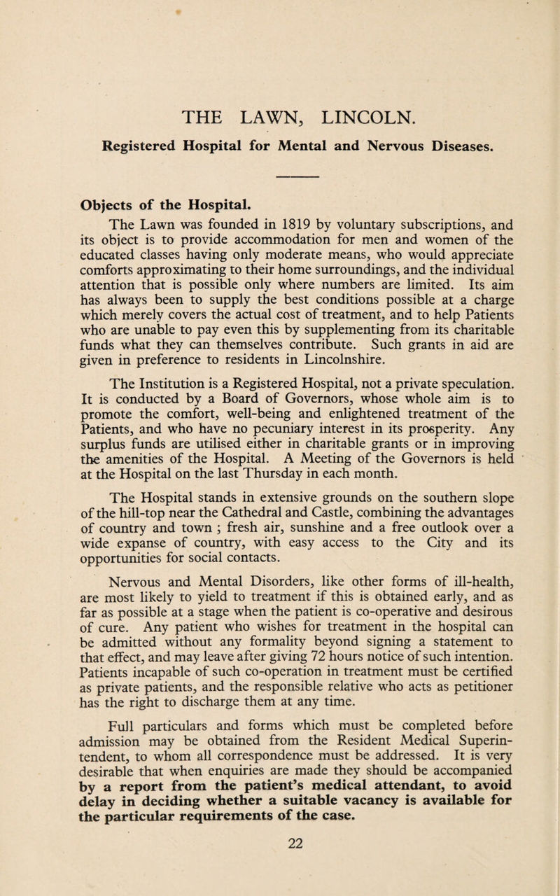 THE LAWN, LINCOLN. Registered Hospital for Mental and Nervous Diseases. Objects of the Hospital. The Lawn was founded in 1819 by voluntary subscriptions, and its object is to provide accommodation for men and women of the educated classes having only moderate means, who would appreciate comforts approximating to their home surroundings, and the individual attention that is possible only where numbers are limited. Its aim has always been to supply the best conditions possible at a charge which merely covers the actual cost of treatment, and to help Patients who are unable to pay even this by supplementing from its charitable funds what they can themselves contribute. Such grants in aid are given in preference to residents in Lincolnshire. The Institution is a Registered Hospital, not a private speculation. It is conducted by a Board of Governors, whose whole aim is to promote the comfort, well-being and enlightened treatment of the Patients, and who have no pecuniary interest in its prosperity. Any surplus funds are utilised either in charitable grants or in improving the amenities of the Hospital. A Meeting of the Governors is held at the Hospital on the last Thursday in each month. The Hospital stands in extensive grounds on the southern slope of the hill-top near the Cathedral and Castle, combining the advantages of country and town ; fresh air, sunshine and a free outlook over a wide expanse of country, with easy access to the City and its opportunities for social contacts. Nervous and Mental Disorders, like other forms of ill-health, are most likely to yield to treatment if this is obtained early, and as far as possible at a stage when the patient is co-operative and desirous of cure. Any patient who wishes for treatment in the hospital can be admitted without any formality beyond signing a statement to that effect, and may leave after giving 72 hours notice of such intention. Patients incapable of such co-operation in treatment must be certified as private patients, and the responsible relative who acts as petitioner has the right to discharge them at any time. Full particulars and forms which must be completed before admission may be obtained from the Resident Medical Superin¬ tendent, to whom all correspondence must be addressed. It is very desirable that when enquiries are made they should be accompanied by a report from the patient’s medical attendant, to avoid delay in deciding whether a suitable vacancy is available for the particular requirements of the case.