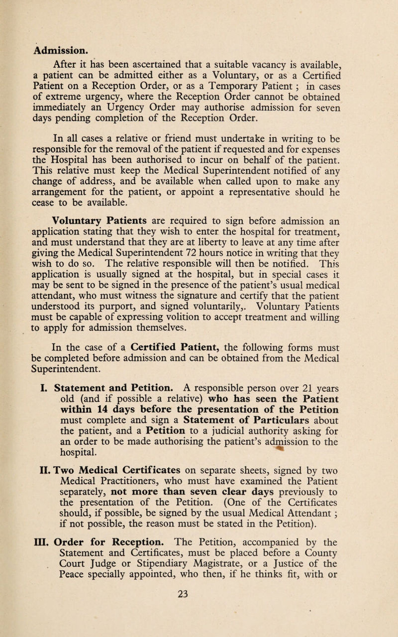 Admission. After it has been ascertained that a suitable vacancy is available, a patient can be admitted either as a Voluntary, or as a Certified Patient on a Reception Order, or as a Temporary Patient; in cases of extreme urgency, where the Reception Order cannot be obtained immediately an Urgency Order may authorise admission for seven days pending completion of the Reception Order. In all cases a relative or friend must undertake in writing to be responsible for the removal of the patient if requested and for expenses the Hospital has been authorised to incur on behalf of the patient. This relative must keep the Medical Superintendent notified of any change of address, and be available when called upon to make any arrangement for the patient, or appoint a representative should he cease to be available. Voluntary Patients are required to sign before admission an application stating that they wish to enter the hospital for treatment, and must understand that they are at liberty to leave at any time after giving the Medical Superintendent 72 hours notice in writing that they wish to do so. The relative responsible will then be notified. This application is usually signed at the hospital, but in special cases it may be sent to be signed in the presence of the patient’s usual medical attendant, who must witness the signature and certify that the patient understood its purport, and signed voluntarily,. Voluntary Patients must be capable of expressing volition to accept treatment and willing to apply for admission themselves. In the case of a Certified Patient, the following forms must be completed before admission and can be obtained from the Medical Superintendent. I. Statement and Petition. A responsible person over 21 years old (and if possible a relative) who has seen the Patient within 14 days before the presentation of the Petition must complete and sign a Statement of Particulars about the patient, and a Petition to a judicial authority asking for an order to be made authorising the patient’s admission to the hospital. II. Two Medical Certificates on separate sheets, signed by two Medical Practitioners, who must have examined the Patient separately, not more than seven clear days previously to the presentation of the Petition. (One of the Certificates should, if possible, be signed by the usual Medical Attendant; if not possible, the reason must be stated in the Petition). III. Order for Reception. The Petition, accompanied by the Statement and Certificates, must be placed before a County Court Judge or Stipendiary Magistrate, or a Justice of the Peace specially appointed, who then, if he thinks fit, with or