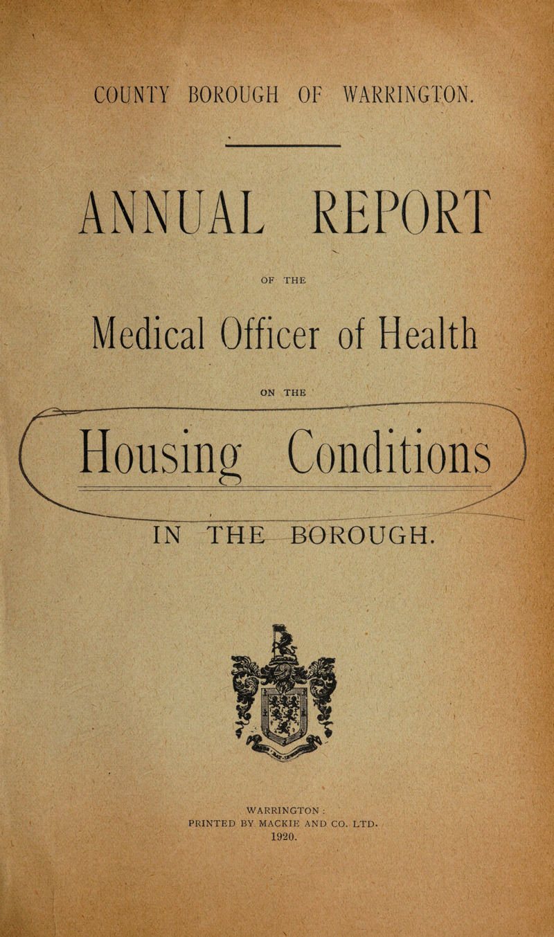 COUNTY BOROUGH OF WARRINGTON. ANNUAL REPORT OF THE Medical Officer of Health ON THE WARRINGTON : PRINTED BY MACKIE AND CO. LTD. 1920.