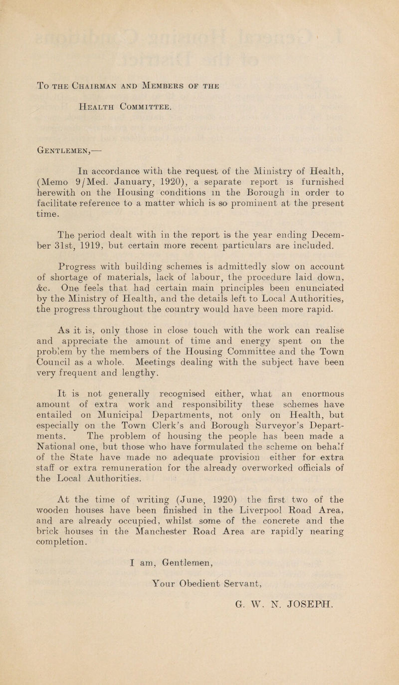 To the Chairman and Members of the Health Committee. Gentlemen,— In accordance with the request of the Ministry of Health, (Memo 9/Med. January, 1920), a separate report is furnished herewith on the Housing conditions in the Borough in order to facilitate reference to a matter which is so&gt; prominent at the present time. The period dealt with in the report is the year ending Decem¬ ber 31st, 1919, but certain more recent particulars are included. Progress with building schemes is admittedly slow on account of shortage of materials, lack of labour, the procedure laid down, &amp;c. One. feels that had certain main principles been enunciated by the Ministry of Health, and the details left to Local Authorities, the progress throughout the country would have been more rapid. As it is, only those in close touch with the work can realise and appreciate the amount of time and energy spent on the problem by the members of the Housing Committee and the Town Council as a whole. Meetings dealing with the subject have been very frequent and lengthy. It is not generally recognised either, what an enormous amount of extra work and responsibility these schemes have entailed on Municipal Departments, not only on Health, but especially on the Town Clerk’s and Borough Surveyor’s Depart¬ ments. The problem of housing the people has been made a National one, but those who have formulated the scheme on behalf of the State have made no adequate provision either for extra staff or extra remuneration for the already overworked officials of the Local Authorities. At the time of writing (June, 1920) the first two of the wooden houses have been finished in the Liverpool Boad Area, and are already occupied, whilst some of the concrete and the brick houses in the Manchester Road Area are rapidly nearing completion. I am, Gentlemen, Your Obedient Servant, G. W. N. JOSEPH.
