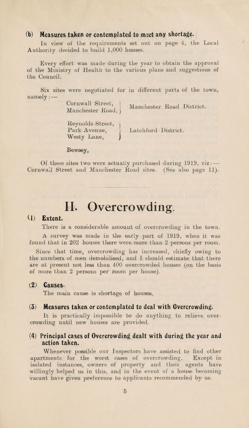 (b) Measures taken or contemplated to meet any shortage. In view of thi© requirements set out on page 4, the Local Authority decided to build 1,000 houses. Every effort was made during the year to obtain the approval of the Ministry of Health to the various plans and suggestions of the Council. Six sites were negotiated for in different parts of the town, namely : — Cornwall Street \ Mfmcilester 1W District. Manchester Road,) Reynolds Street, \ Park Avenue, Latch ford District. Westy Lane, J Bewsey, Of these sites two were actually purchased during 1919, viz: — Cornwall Street and Manchester Road sites. (See also page 11). II. Overcrowding. (1) Extent. There is a considerable amount of overcrowding in the town. A survey was made in the early part of 1919, when it was found that in 202 houses there were more than 2 persons per room. Since that time, overcrowding has increased, chiefly owing to the numbers of men demobilised, and I should estimate that there are iat present not less than 400 overcrowded houses (on the basis of more than 2 persons per room per house). (2) Causes- The main cause is shortage of houses. (3) Measures taken or contemplated to deal with Overcrowding. It is practically impossible to do anything to relieve over¬ crowding until new houses are provided. (4) Principal cases of Overcrowding dealt with during the year and action taken. Whenever possible our Inspectors have assisted to find other apartments for the worst cases of overcrowding. Except in isolated instances, owners of property and their agents have willingly helped us in this, and in the event of a house becoming vacant have given preference to applicants recommended by us.