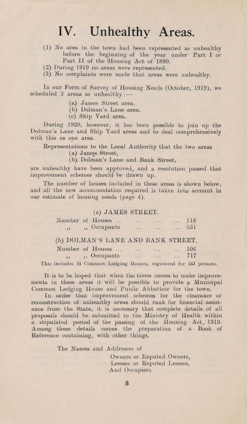 (1) No area in the town had been represented as unhealthy before the beginning' of the year under Part I or Part II of the 'Housing Act of 1890. (2) During 1919 no areas were represented. (3) No complaints were made that areas were unhealthy. In our Form of Survey of Housing Needs (October, 1919), we scheduled 3 areas as unhealthy : — (a) James Street area. (b) Dolman’s Lane area. (c) Ship Yard area. During 1920, however, it has been possible to join up the Dolman’s Lane and Ship Yard areas and to deal comprehensively with this as one area. Representations to the Local Authority that the two areas (a) James Street, (b) Dolman’s Lane and Bank Street, are unhealthy have been approved, and a resolution passed that improvement schemes should be drawn up. The number of houses included in these areas is shown below, and all the new accommodation required is taken into account in our estimate of housing needs (page 4). (a) JAMES STREET. Number of Houses ... ... ... ... 118 ,, ,, Occupants ... ... ... 531 (b) DOLMAN’S LANE AND BANK STREET. Number of Houses ... ... ... ... 106 ,, ,, Occupants ... ... ... 717 This includes 14 Common Lodging Houses, registered for 243 persons. It is to be hoped that when the times comes to make improve¬ ments in these areas it will be possible to provide a Municipal Common Lodging House and Public Abbattoir for the town. In order that improvement schemes for the clearance or reconstruction of unhealthy areas should rank for financial assist¬ ance from the State, it is necessary that complete details of all proposals should be submitted to the Ministry of Health within a stipulated period of the passing of the Housing Act, 1919. Among these details comes the preparation of a Book of Reference containing, with other things, The Names and Addresses of Owners or Reputed Owners, Lessees or Reputed Lessees, And Occupiers. S