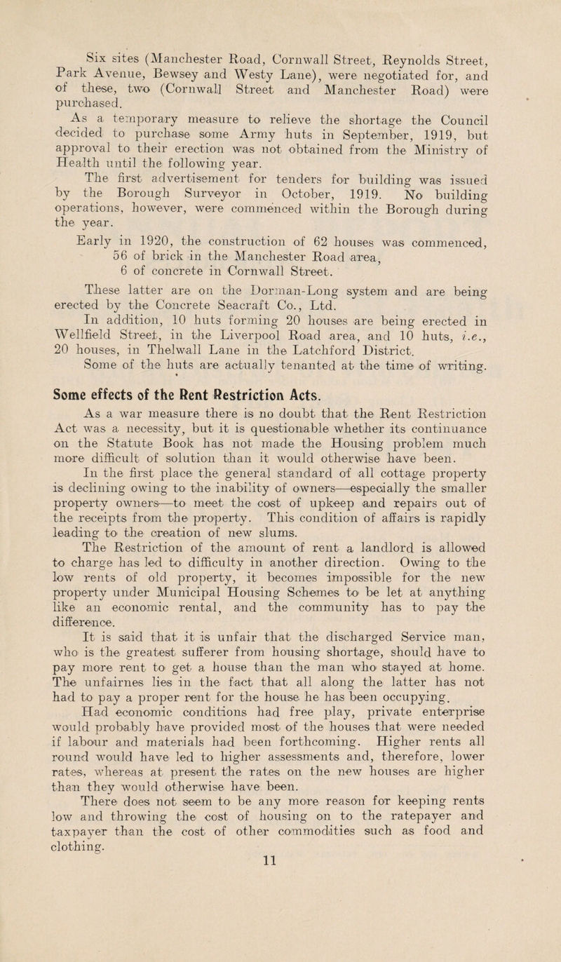 Six sites (Manchester Road, Cornwall Street, Reynolds Street, Park Avenue, Bewsey and Westy Lane), were negotiated for, and of these, two (Cornwall Street and Manchester Road) were purchased. As a temporary measure to relieve the shortage the Council decided to purchase some Army huts in September, 1919, but approval to their erection was not obtained from the Ministry of Health until the following year. The first advertisement for tenders for building was issued by the Borough Surveyor in October, 1919. No building operations, however, were commenced within the Borough during the year. Early in 1920, the construction of 62 houses was commenced, 56 of brick in the Manchester Road area, 6 of concrete in Cornwall Street. These latter are on the Dorman-Long system and are being erected by the Concrete Seacraft Co., Ltd. In addition, 10 huts forming 20 houses are being erected in Wellfield Street, in the Liverpool Road area, and 10 huts, i.e., 20 houses, in Thelwall Lane in the Latchford District, Some of the huts are actually tenanted at the time of writing. Some effects of the Rent Restriction Acts. As a war measure there is no doubt that the Rent Restriction Act was a necessity, but it is questionable whether its continuance on the Statute Book has not made the Housing problem much more difficult of solution than it would otherwise have been. In the first place the' general standard of all cottage property is declining owing to the inability of owners—especially the smaller property owners—to meet the cost of upkeep and repairs out of the receipts from the property. This condition of affairs is rapidly leading to the creation of new slums. The Restriction of the amount of rent a landlord is allowed to charge has led k&gt; difficulty in another direction. Owing to the low rents of old property, it becomes impossible for the new property under Municipal Housing Schemes to- be let at anything like an economic rental, and the community has to pay the difference. It is said that it is unfair that the discharged Service man, who' is the greatest sufferer from housing shortage, should have to pay more rent to&gt; get a house than the man who- stayed at home. The unfairnes lies in the fact that all along the latter has not had to pay a proper rent for the house he has been occupying. Had economic conditions had free play, private enterprise would probably have provided most of the houses that were needed if labour and materials had been forthcoming. Higher rents all round would have led to higher assessments and, therefore, lower rates, whereas at present the rates on the new houses are higher than they would otherwise have been. There does not seem to be any more' reason for keeping rents low and throwing the cost of housing on to the ratepayer and taxpayer than the cost of other commodities such as food and clothing.