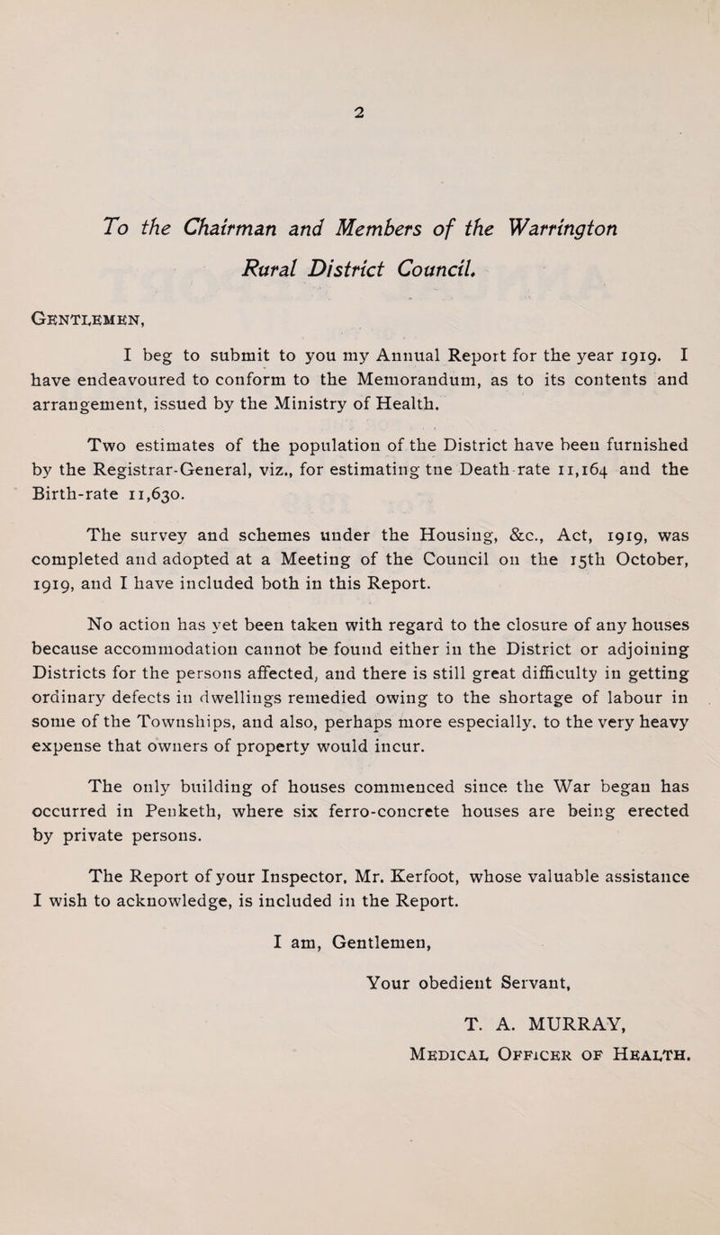 To the Chairman and Members of the Warrington Rural District Council, Gentlemen, I beg to submit to you my Annual Report for the year 1919. I have endeavoured to conform to the Memorandum, as to its contents and arrangement, issued by the Ministry of Health. .. • f Two estimates of the population of the District have been furnished by the Registrar-General, viz., for estimating tne Death rate 11,164 and the Birth-rate 11,630. The survey and schemes under the Housing, &amp;c., Act, 1919, was completed and adopted at a Meeting of the Council on the 15th October, 1919, and I have included both in this Report. No action has yet been taken with regard to the closure of any houses because accommodation cannot be found either in the District or adjoining Districts for the persons affected, and there is still great difficulty in getting ordinary defects in dwellings remedied owing to the shortage of labour in some of the Townships, and also, perhaps more especially, to the very heavy expense that owners of property would incur. The only building of houses commenced since the War began has occurred in Peuketh, where six ferro-concrete houses are being erected by private persons. The Report of your Inspector, Mr. Kerfoot, whose valuable assistance I wish to acknowledge, is included in the Report. I am, Gentlemen, Your obedient Servant, T. A. MURRAY, Medical Officer of Health.