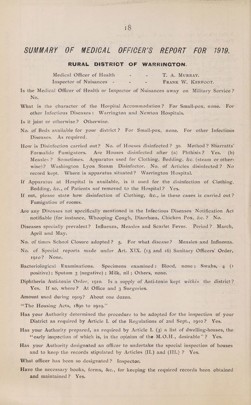 SUMMARY OF MEDICAL OFFICER’S REPORT FOR 1919. RURAL DISTRICT OF WARRINGTON. Medical Officer of Health - - T. A. Murray. Inspector of Nuisances - Frank W. Kerfoot. Is the Medical Officer of Health or Inspector of Nuisances away on Military Service ? No. What is the character of the Hospital Accommodation? For Small-pox, none. For other Infectious Diseases : Warrington and Newton Hospitals. Is it joint or otherwise ? Otherwise. No. of Beds available for your district ? For Small-pox, none. For other Infectious Diseases. As required. How is Disinfection carried out? No. of Houses disinfected? 30. Method? Sharratts’ Formalide Fumigators. Are Houses disinfected after (a) Phthisis ? Yes. (b) Measles ? Sometimes. Apparatus used for Clothing, Bedding, &amp;c. (steam or other¬ wise)? Washington Lyon Steam Disinfector. No. of Articles disinfected? No record kept. Where is apparatus situated? Warrington Hospital. If Apparatus at Hospital is available, is it used for the disinfection of Clothing-, Bedding, &amp;c., of Patients not removed to the Hospital? Yes. If not, please state how disinfection of Clothing, &amp;c., in these cases is carried out? Fumigation of rooms. Are any Diseases not specifically mentioned in the Infectious Diseases Notification Act notifiable (for instance, Whooping Cough, Diarrhoea, Chicken Pox, &amp;c. ? No. Diseases specially prevalent? Influenza, Measles and Scarlet Fever. Period? March, April and May. No. of times School Closure adopted? 5. For what disease? Measles and Influenza. No. of Special reports made under Art. XIX. (15 and 16) Sanitary Officers’ Order, 1910? None. Bacteriological Examinations. Specimens examined : Blood, none ; Swabs, 4 (1 positive); Sputum 3 (negative) ; Milk, nil ; Others, none. Diphtheria Anti-toxin Order, 1910. Is a supply of Anti-toxin kept within the district? Yes. If so, where ? At Office and 3 Surgeries. Amount used during 1919? About one dozen. “The Housing Acts, 1890 to 1919.” Has your Authority determined the procedure to be adopted for the inspection of your District as required by Article I. of the Regulations of 2nd Sept., 1910? Yes. Has your Authority prepared, as required by Article I. (3) a list of dwelling-houses, the, “early inspection of which is, in the opinion of the M.O.H., desirable”? Yes. Has your Authority designated an officer to undertake the special inspection of houses and to keep the records stipulated by Articles (II.) and (III.) ? Yes. What officer has been so designated ? Inspector. Have the necessary books, forms, &amp;c., for keeping the required records been obtained and maintained? Yes.