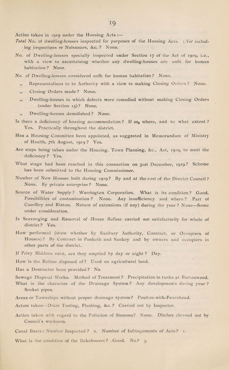 Action taken in 1919 under the Housing- Acts :— Total No. of dwelling-houses inspected for purposes of the Housing Acts. (Not includ¬ ing inspections re Nuisances, &amp;c. ? None. No. of Dwelling-houses specially inspected under Section 17 of the Act of 1909, i.e., with a view to ascertaining whether any dwelling'-houses are unfit for human habitation ? None, No. of Dwelling-houses considered unfit for human habitation? None. ,, Representations to to Authority with a view to making Closing Orders ? None. ,, Closing Orders made? None. ,, Dwelling-houses in which defects were remedied without making Closing Orders (under Section 15)? None. ,, Dwelling-houses demolished ? None. Is there a deficiency of housing accommodation ? If so, where, and to what extent ? Yes. Practically throughout the district. H as a Housing Committee been appointed, as suggested in Memorandum of Ministry of Health, yth August, 1919 ? Yes. Are steps being taken under the Housing, Town Planning, &amp;c., Act, 1919, to meet the deficiency? Yes. W hat stage had been reached in this connection on 31st December, 1919? Scheme has been submitted to the Housing Commissioner. Number of New Houses built during 1919? By and at the cost of the District Council? None. By private enterprise ? None. Source of Water Supply? Warrington Corporation. What is its condition? Good. Possibilities of contamination? None. Any insufficiency, and where? Part of Cuerdley and Rixton. Nature of extensions (if any) during the year? None—Some under consideration. Is Scavenging and Removal of House Refuse carried out satisfactorily for whole of district? Yes. How performed (state whether by Sanitary Authority, Contract, or Occupiers of Houses) ? By Contract in Penketh and Sankey and by owners and occupiers in other parts of the district. If Privy Middens exist, are they emptied by day or night ? Day. How is the Refuse disposed of? Used on agricultural land. Has a Destructor been provided? No. Sewage Disposal Works. Method of Treatment? Precipitation in tanks at Burtonwood. What is the character of the Drainage System ? Any developments during year ? Socket pipes. Areas or Townships without proper drainage system? Poulton-with-Fearnhead. Action taken — Drain Testing, Flushing, &amp;c. ? Carried out by Inspector. Action taken with regard to the Pollution of Streams? None. Ditches cleaned out by Council’s workmen. Canal Boats: Number Inspected? 2. Number of Infring'ements of Acts? 1. What is the condition of the Bakehouses? .Good. No? 3.
