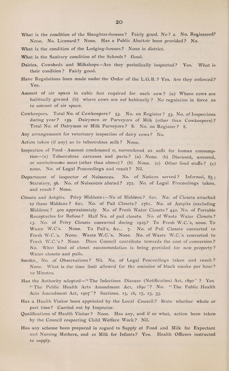 What is the condition of the Slaughter-houses? Fairly good. No? 2. No. Registered? None. No. Licensed? None. Has a Public Abattoir been provided? No. What is the condition of the Lodging-houses ? None in district. What is the Sanitary condition of the Schools ? Good. Dairies, Cowsheds and Milkshops—Are they periodically inspected? Yes. What is their condition ? Fairly good. Have Regulations been made under the Order of the L.G.B. ? Yes. Are they enforced? Yes. Amount of air space in cubic feet required for each cow ? (a) Where cows are habitually grazed (b) where cows are not habitually? No regulation in force as to amount of air space. Cowkeepers. Total No. of Cowkeepers? 53. No. on Register? 53. No. of Inspections during year? 159. Dairymen or Purveyors of Milk (other than Cowkeepers)? Total No. of Dairymen or Milk Purveyors? 8. No. on Register? S. ♦ Any arrangements for veterinary inspection of dairy cows? No. Action taken (if any) as to tuberculous milk? None. Inspection of Food - Amount condemned o, surrendered as unfit for human consump¬ tion—(a) Tuberculous carcases and parts? (a) None, (b) Diseased, unsound, or unwholesome meat (other than above)? (b) None, (c) Other food stuffs? (c) none. No. of Legal Proceedings and result? Nil. Department of inspector of Nuisances. No. of Notices served ? Informal, 85 ; Statutory, 56. No. of Nuisances abated? 272. No. of Legal Proceedings taken, and result. ? None. Closets and Ashpits. Privy Middens:—No of Middens? 621. No. of Closets attached to these Middens? 621. No. of Pail Closets? 1761. No. of Ashpits (excluding Middens)? 400 approximately. No. of Fresh Water Closets? 440. No. of Portable Receptacles for Refuse? Half No. of pail closets. No. of Waste Water Closets? 13. No. of Privy Closets converted during 1919? To Fresh W.C.’s, none. To Waste W.C’s. None. To Pail’s, &amp;c., 7. No, of Pail Closets converted to Fresh W.C.’s. None. Waste W.C.’s. None. No. of Waste W.C.’s converted to Fresh W.C.’s? None. Does Council contribute towards the cost of conversion? No. What kind of closet accommodation is being provided for new property? W'ater closets and pails. Smoke. No. of Observations? Nil. No. of Legal Proceedings taken and result? None. What is the time limit allowed for the emission of black smoke per hour? to Minutes. Has the Authority adopted—“The Infectious Disease (Notification) Act, 1890” ? Yes “The Public Health Acts Amendment Act. 1890”? No. “The Public Health Acts Amendment Act, 1907”? Sections, 15, 16, 17, 23, 33. Has a Health Visitor been appointed by the Local Council? State whether whole or part time? Carried out by Inspector. Qualifications of Health Visitor ? None. Has any, and if so what, action been taken by the Council respecting Child Welfare Work? Nil. Has any scheme been prepared in regard to Supply of Food and Milk for Expectant and Nursing Mothers, and 01 Milk for Infants? Yes. Health Officers instructed to supply.