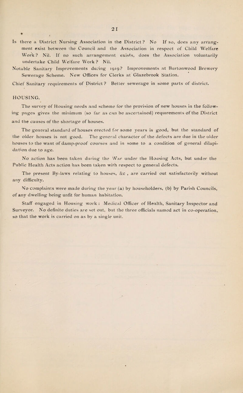 » Is there a District Nursing- Association in the District? No If so, does any arrang- ment exist between the Council and the Association in respect of Child Welfare Work? Nil. If no such arrangement exists, does the Association voluntarily undertake Child Welfare Work? Nil. Notable Sanitary Improvements during 1919? Improvements at Burtonwood Brewery « Sewerage Scheme. New Offices for Clerks at Glazebrook Station. Chief Sanitary requirements of District ? Better sewerage in some parts of district. HOUSING. The survey of Housing needs and scheme for the provision of new houses in the follow¬ ing pages gives the minimum (so far as can be ascertained) requirements of the District and the causes of the shortage of houses. The general standard of houses erected for some years is good, but the standard of the older houses is not good. The general character of the defects are due in the older houses to the want of damp-proof courses and in some to a condition of general dilapi¬ dation due to age. No action has been taken during the War under the Housing Acts, but under the Public Health Acts action has been taken with respect to general defects. The present By-laws relating to houses, &amp;c , are carried out satisfactorily without any difficulty. No complaints were made during the year (a) by householders, (b) by Parish Councils, of any dwelling being unfit for human habitation. Staff engaged in Housing work : Medical Officer of Health, Sanitary Inspector and Surveyor. No definite duties are set out, but the three officials named act in co-operation,, so that the work is carried on as by a single unit.