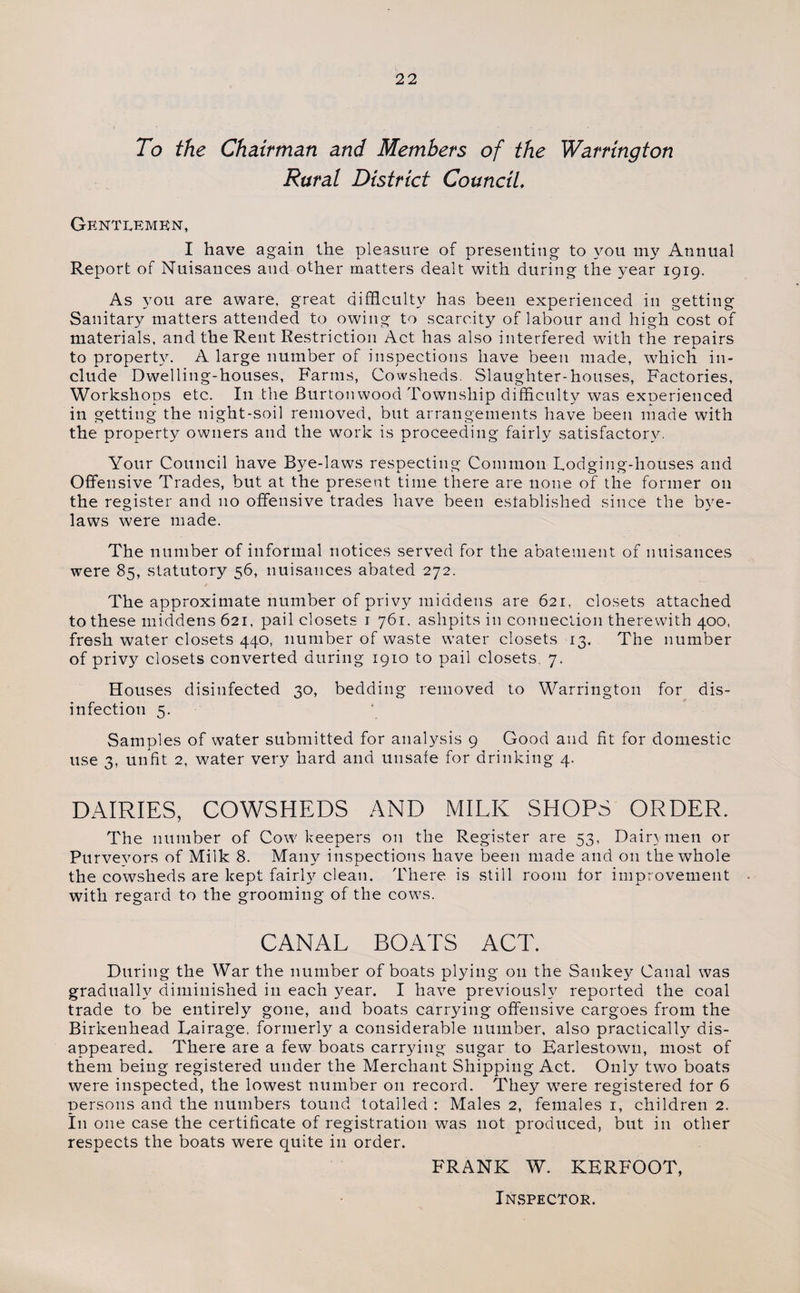 To the Chairman and Members of the Warrington Rural District Council, Gentlemen, I have again the pleasure of presenting to you my Annual Report of Nuisances and other matters dealt with during the year 1919. As you are aware, great difficulty has been experienced in getting Sanitary matters attended to owing to scarcity of labour and high cost of materials, and the Rent Restriction Act has also interfered with the repairs to property. A large number of inspections have been made, which in¬ clude Dwelling-houses, Farms, Cowsheds. Slaughter-houses, Factories, Workshops etc. I11 the Burton wood Township difficulty was experienced in getting the night-soil removed, but arrangements have been made with the property owners and the work is proceeding fairly satisfactory. Your Council have Bye-laws respecting Common Lodging-houses and Offensive Trades, but at the present time there are none of the former on the register and no offensive trades have been established since the bye¬ laws were made. The number of informal notices served for the abatement of nuisances were 85, statutory 56, nuisances abated 272. The approximate number of privy middens are 621, closets attached to these middens 621, pail closets 1 761. ashpits in connection therewith 400, fresh water closets 440, number of waste water closets 13. The number of privy closets converted during 1910 to pail closets. 7. Houses disinfected 30, bedding removed to Warrington for dis¬ infection 5. Samples of water submitted for analysis 9 Good and fit for domestic use 3, unfit 2, water very hard and unsafe for drinking 4. DAIRIES, COWSHEDS AND MILK SHOPS ORDER. The number of Cow keepers on the Register are 53, Dain men or Purveyors of Milk 8. Many inspections have been made and on the whole the cowsheds are kept fairly clean. There is still room for improvement with regard to the grooming of the cows. CANAL BOATS ACT. During the War the number of boats plying on the Sankey Canal was gradually diminished in each year. I have previously reported the coal trade to be entirely gone, and boats carrying offensive cargoes from the Birkenhead Lairage. formerly a considerable number, also practically dis¬ appeared. There are a few boats carrying sugar to Earlestown, most of them being registered under the Merchant Shipping Act. Only two boats were inspected, the lowest number on record. They wTere registered for 6 persons and the numbers tound totalled : Males 2, females 1, children 2. In one case the certificate of registration was not produced, but in other respects the boats were quite in order. FRANK W. KERFOOT, Inspector.