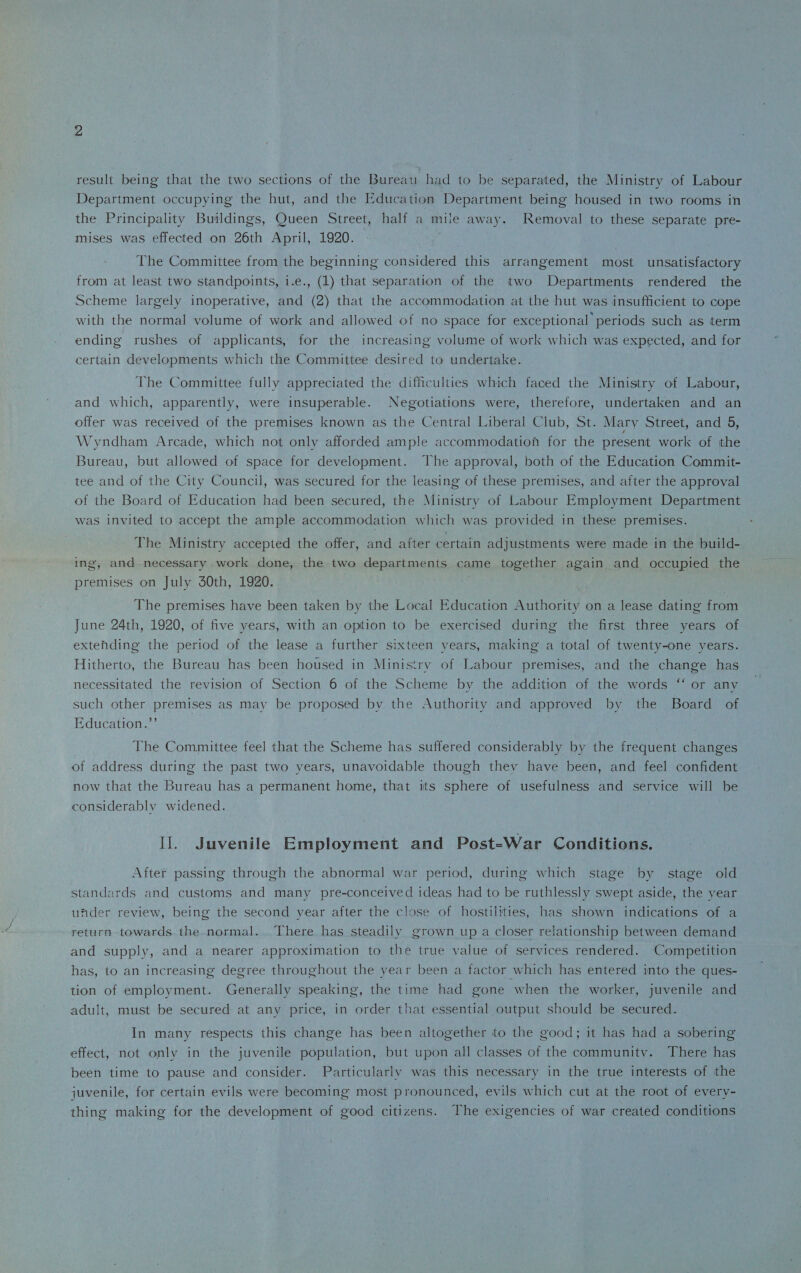 result being- that the two sections of the Bureau had to be separated, the Ministry of Labour Department occupying the hut, and the Education Department being housed in two rooms in the Principality Buildings, Queen Street, half a mile away. Removal to these separate pre¬ mises was effected on 26th April, 1920. The Committee from the beginning- considered this arrangement most unsatisfactory from at least two standpoints, i.e., (1) that separation of the two Departments rendered the Scheme largely inoperative, and (2) that the accommodation at the hut was insufficient to cope with the normal volume of work and allowed of no space for exceptional periods such as term ending rushes of applicants, for the increasing volume of work which was expected, and for certain developments which the Committee desired to undertake. The Committee fully appreciated the difficulties which faced the Ministry of Labour, and which, apparently, were insuperable. Negotiations were, therefore, undertaken and an offer was received of the premises known as the Central Liberal Club, St. Mary Street, and 5, Wyndham Arcade, which not onlv afforded ample accommodation for the present work of the Bureau, but allowed of space for development. The approval, both of the Education Commit¬ tee and of the City Council, was secured for the leasing of these premises, and after the approval of the Board of Education had been secured, the Ministry of Labour Employment Department was invited to accept the ample accommodation which was provided in these premises. The Ministry accepted the offer, and after certain adjustments were made in the build¬ ing, and necessary work done, the two departments came together again and occupied the premises on July 30th, 1920. The premises have been taken by the Local Education Authority on a lease dating from June 24th, 1920, of five years, with an option to be exercised during the first three years of extending the period of the lease a further sixteen years, making a total of twenty-one years. Hitherto, the Bureau has been housed in Ministry of Labour premises, and the change has necessitated the revision of Section 6 of the Scheme by the addition of the words “ or anv such other premises as may be proposed bv the Authority and approved by the Board of Education.” The Committee feel that the Scheme has suffered considerably by the frequent changes of address during the past two years, unavoidable though they have been, and feel confident now that the Bureau has a permanent home, that its sphere of usefulness and service will be considerably widened. II. Juvenile Employment and Post=War Conditions. After passing through the abnormal war period, during which stage by stage old standards and customs and many pre-conceived ideas had to be ruthlessly swept aside, the year under review, being the second year after the close of hostilities, has shown indications of a return towards the normal. There has steadily grown up a closer relationship between demand and supply, and a nearer approximation to the true value of services rendered. Competition has, to an increasing degree throughout the year been a factor which has entered into the ques¬ tion of employment. Generally speaking, the time had gone when the worker, juvenile and adult, must be secured at any price, in order that essential output should be secured. In many respects this change has been altogether to the good; it has had a sobering effect, not only in the juvenile population, but upon all classes of the community. There has been time to pause and consider. Particularly was this necessary in the true interests of the juvenile, for certain evils were becoming most pronounced, evils which cut at the root of every¬ thing making for the development of good citizens. The exigencies of war created conditions