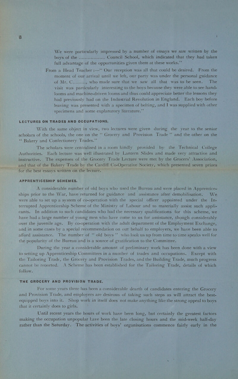 We were particularly impressed by a number of essays we saw written by the boys of the . Council School, which indicated that they had taken full advantage of the opportunities given them at these works.” From a Head Teacher:—Our reception was all that could be desired. From the moment of our arrival until we left, our party was under the personal guidance of Mr. C., who made sure that we saw all that was to be seen. The visit was' particularly interesting to the boys because they were able to see hand- looms and machine-driven looms and thus could appreciate better the lessons they had previously had on the Industrial Revolution in England. Each boy before leaving was presented with a specimen of belting, and I was supplied with other specimens and some explanatory literature.” LECTURES ON TRADES AND OCCUPATIONS. With the same object in vie.w, two lectures were given during the year to the senior scholars of the schools, the one on the “ Grocery and Provision Trade ” and the other on the “ Bakery and Confectionery Trades.” The scholars were centralised in a room kindly provided by- the Technical College Authorities. Each lecture was well illustrated by Lantern Slides and made very attractive and instructive. The expenses of the Grocery Trade Lecture were met by the Grocers’ Association, and that of the Bakery Trade by the Cardiff Co-Operative Society, which presented seven prizes for the best essays written on the lecture. APPRENTICESHIP SCHEMES. A considerable number of old boys who used the Bureau and were placed in Apprentice¬ ships prior to the War, have returned for guidance and assistance after demobilisation. We were able to set up a system of co-operation with the special officer appointed under the In¬ terrupted Apprenticeship Scheme of the Ministry of Labour and to materially assist such appli¬ cants. In addition to such candidates who had the necessary qualifications for this scheme, we have had a large number of young men who have come to us for assistance, though considerably over the juvenile age. By co-operation with the adult department of the Employment Exchange, and in some cases by a special recommendation on ou’r behalf to employers, we have been able to afford assistance. The number of “ old boys ” who look us up from time to time speaks well for the popularity of the Bureau and is a source of gratification to the Committee. During the year a considerable amount of preliminary work has been done with a view to setting up Apprenticeship Committees in a number of trades and occupations. Except with the Tailoring Trade, the Grocery and Provision Trades, and the Building Trade, much progress cannot be reoorted. A Scheme has been established for the Tailoring Trade, details of which follow. THE GROCERY AND PROVISION TRADE. For some years there lias been a considerable dearth of candidates entering the Grocery and Provision Trade, and employers are desirous of taking such steps as will attract the best- equipped boys into it. Shop work in itself does not make anything like the strong appeal to boys that it certainly does to girls. Until recent years the hours of work have been long, but certainly the greatest factors making the occupation unpopular have been the late closing hours and the mid-week half-day rather than the Saturday. The activities of boys’ organisations commence fairly early in the