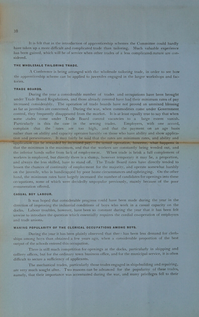 It is felt that in the introduction of apprenticeship schemes the Committee could hardly have taken up a more difficult and complicated trade than tailoring. Much valuable experience has been gained, which will be of service when other trades of a less complicated nature are con¬ sidered. THE WHOLESALE TAILORING TRADE. A Conference is being arranged with the wholesale tailoring trade, in order to see how the apprenticeship scheme can be applied to juveniles engaged in the larger workshops and fac¬ tories. TRADE BOARDS. During the year a considerable number of trades and occupations have been brought under Trade Board Regulations, and those already covered have had their minimum rates of pay increased considerably. The operation of trade boards have not proved an unmixed blessing as far as juveniles are concerned. During the war, when commodities come under Government control, they frequently disappeared from the market. It is at least equally true to say that when some trades come under Trade Board control vacancies to a large extent vanish. Particularly is this the case in the sewing trades. Employers, with one accord, complain that the rates are too high, and that the payment on an age basis rather than on ability and capacity operates harshly on those who have ability and show applica¬ tion and perseverance. It may fairly be said that the rates are minimum rates, and ability and ‘a'ppl feat fob Va n be rewarded bv increased pay. fn'Tirtual operation, however, what happens is that the minimum is the maximum, and that the workers are constantly being weeded out, and the inferior hands suffer from lack of employment. When trade is brisk a full complement of workers is employed, but directly there is a slump, however temporary it may be, a proportion, and always the less skilled, have to stand off. The Trade Board rates have directly tended to lessen the chances of continuity of employment for the majority, and operate somewhat harshly on the juvenile, who is handicapped by poor home circumstances and upbringing. On the other hand, the minimum rates have largely increased the number of candidates for openings into these occupations, some of which were decidedly unpopular previously, mainly because of the poor remuneration offered. CASUAL BOY LABOUR. It was hoped that considerable progress could have been made during the year in the direction of improving the industrial conditions of boys who work in a casual capacity on the docks. Labour troubles, however, have been so constant during the year that it has been felt unwise to introduce the question which essentially requires the cordial co-operation of employers and trade unions. WANING POPULARITY OF THE CLERICAL OCCUPATIONS AMONG BOYS. During the vear it has been plainly observed that them has been less demand for clerk¬ ships among boys than obtained a few years ago, when a considerable proportion of the best output of the schools entered this occupation. There is still much competition for openings at the docks, particularly in shipping and colliery offices, but for the ordinary town business office, and for the municipal service, it is often difficult to secure a sufficiency of applicants. The mechanical trades, particularly those trades engaged in ship-building and repairing, are very much sought after. Two reasons can be advanced for the popularity of these trades, namely, that their importance was accentuated during the war, and many privileges fell to their