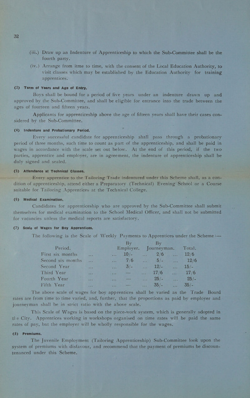 (iii.) Draw up an Indenture of Apprenticeship to which the Sub-Committee shall be the fourth party. (iv.) Arrange from itme to time, with the consent of the Local Education Authority, to visit classes which may be established by the Education Authority for training apprentices. (3) Term of Years and Age of Entry. Boys shall be bound for a period of five years under an indenture drawn up and approved by the Sub-Committee, and shall be eligible for entrance into the trade between the ages of fourteen and fifteen years. Applicants for apprenticeship above the age of fifteen years shall have their cases con¬ sidered by the Sub-Committee. (4) Indenture and Probationary Period. Every successful candidate for apprenticeship shall pass through a probationary period of three months, such time to count as part of the apprenticeship, and shall be paid in wages in accordance with the scale set out below. At the end of this period, if the two parties, apprentice and employer, are in agreement, the indenture of apprenticeship shall be duly signed and sealed. (5) Attendance at Technical Classes. Every apprentice to the Tailoring Trade indentured under this Scheme shall, as a con¬ dition of apprenticeship, attend either a Preparatory (Technical) Evening School or a Course suitable for Tailoring Apprentices at the Technical College. (6) Medical Examination. Candidates for apprenticeship who are approved by the Sub-Committee shall submit themselves for medical examination to the School Medical Officer, and shall not be submitted for vacancies unless the medical reports are satisfactory. (7) Scale of Wages for Boy Apprentices. The following is the Scale of Weekly Payments to Apprentices under the Scheme :— Period. By Employer. By Journeyman. Total. First six months ... 10/- 2/6 12/6 Second six months 7/6 5/- 12/6 Second Year 3/- ... 12/- 15/- Third Year — .. 17/6 17/6 Fourth Year ... — ... 25/- 25/- Fifth Year — .. 35/- 35/- The above scale of wages for boy apprentices shall be varied as the Trade Board rates are from time to time varied, and, further, that the proportions as paid by employer and journeyman shall be in strict ratio with the above scale. This Scale of Wages is based on the piece-work system, which is generally adopted in tl e City. Apprentices working in workshops organised on time rates will be paid the same rates of pay, but the employer will be wholly responsible for the wages. (8) Premiums. The Juvenile Employment (Tailoring Apprenticeship) Sub-Committee look upon the system of premiums with disfavour, and recommend that the payment of premiums be discoun¬ tenanced under this Scheme.