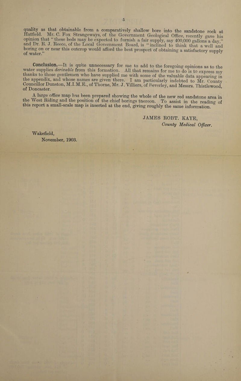 quality as that obtainable from a comparatively shallow bore into the sandstone rock at Hatfield. Mr. C. Fox Strangeways, of the Government Geological Office, recently gave his opinion that “ these beds may be expected to furnish a fair supply, say 400,000 gallons a day ” and Dr. R. J. Reece, of the Local Government Board, is “ inclined to think that a well and boring on or near this outcrop would afford the best prospect of obtaining a satisfactory sunnlv of water.” J J Conclusion.—It is quite unnecessary for me to add to the foregoing opinions as to the water supplies derivable from this formation. All that remains for me to do is to express my thanks to those gentlemen who have supplied me with some of the valuable data appearing in the appendix, and whose names are given there. I am particularly indebted to Mr County Councillor Dunston, M.I.M.E., of Thorne, Mr. J. Villiers, of Beverley, and Messrs. Thistlewood of Doncaster. A large office map has been prepared showing the whole of the new red sandstone area in the West Riding and the position of the chief borings thereon. To assist in the reading of this report a small-scale map is inserted at the end, giving roughly the same information. &amp; JAMES ROBT. KAYE, County Medical Officer. Wakefield, November, 1903.