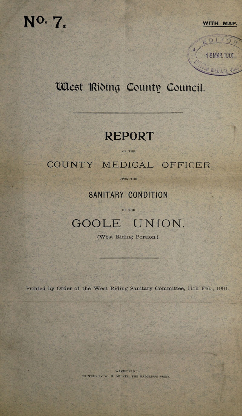 No- 7. WITH MAP. tiniest IRiMng Counts Council. REPORT OF THE COUNTY MEDICAL OFFICER UPON THE SANITARY CONDITION OF THE GOOLE UNION. (West Riding Portion.) Printed by Order of the West Riding Sanitary Committee, 11th Feb., 1901.. WAKEFIELD : PRINTED RV W. H. MII.NES, THE RADCI.IFFF. PRESS. CO