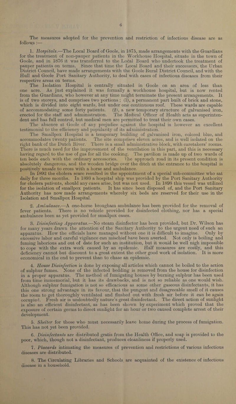 G The measures adopted for the prevention and restriction of infectious disease are as follows :— 1. Hospitals.—The Local Board of Goole, in 1875, made arrangements with the Guardians for the treatment of non-pauper patients in the Workhouse Hospital, situate in the town of Goole, and in 1876 it was transferred to the Local Board who undertook the treatment of pauper patients on terms. Since that time the Local Board and their successors, the Urban District Council, have made arrangements with the Goole Rural District Council, and with the Hull and Goole Port Sanitary Authority, to deal with cases of infectious diseases from their respective areas on terms. The Isolation Hospital is centrally situated in Goole on an area of less than one acre. As just explained it was formally a workhouse hospital, but is now rented from the Guardians, who however at any time might terminate the present arrangements. It is of two storeys, and comprises two portions ; (1), a permanent part built of brick and stone, which is divided into eight wards, but under one continuous roof. These wards are capable of accommodating some forty patients. (2), a new temporary structure of galvanised iron, erected for the staff and administration. The Medical Officer of Health acts as superinten¬ dent and has full control, but medical men are permitted to treat their own cases. The absence at Goole of any prejudice against the hospital is however an excellent testimonial to the efficiency and popularity of its administration. The Smallpox Hospital is a temporary building of galvanised iron, colored blue, and accommodates twenty patients. The site comprises eleven acres, and is well isolated on the right bank of the Dutch River. There is a small administrative block, with caretakers’ rooms. There is much need for the improvement of the ventilation in this part, and this is necessary having regard to the use of gas for all the cooking. The pavilion is made up of two wards of ten beds each with the ordinary accessories. ! he approach road in its present condition is absolutely dangerous, and the wooden bridge over the ditch at the entrance to the hospital is positively unsafe to cross with a horse and ambulance. In 1892 the cholera scare resulted in the appointment of a special sub-committee who sat daily for three months. In 1893 a hospital ship was provided by the Port Sanitary Authority for cholera patients, should any cases arise, but was not used. In 1898 this vessel was utilized for the isolation of smallpox patients. It has since been disposed of, and the Port Sanitary Authority has now made arrangements whereby six beds are reserved for their use in the Isolation and Smallpox Hospital. 2. Ambulance.—A one-horse brougham ambulance has been provided for the removal of fever patients. There is no vehicle provided for disinfected clothing, nor has a special ambulance been as yet provided for smallpox cases. 3. Disinfecting Apparatus.—No steam disinfector has been provided, but Dr. Wilson has for many years drawn the attention of the Sanitary Authority to the urgent need of such an apparatus. How the officials have managed without one it is difficult to imagine. Only by excessive labor and careful vigilance can mischief have been averted. Not only is boiling and fuming laborious and out of date for such an institution, but it would be well nigh impossible to cope with the extra work caused by an epidemic. Half measures are costly, and this deficiency cannot but discount to a great extent the other good work of isolation. It is more economical in the end to prevent than to chase an epidemic. 4. House Disinfection is done by exposing all articles which cannot be boiled to the action of sulphur fumes. None of the infected bedding is removed from the house for disinfection in a proper apparatus. The method of fumigating houses by burning sulphur has been used from time immemorial, but it has its drawbacks, and is not so reliable as one would wish. Although sulphur fumigation is not so efficacious as some other gaseous disinfectants, it has this one strong advantage in its favour, that the pungent and disagreeable smell of it causes the room to get thoroughly ventilated and flushed out with fresh air before it can be again occupied. Fresh air is undoubtedly nature’s great disinfectant. The direct action of sunlight is also an efficient disinfectant, as has been shown by experiment which proved that the exposure of certain germs to direct sunlight for an hour or two caused complete arrest of their development. 5. Shelter for those who must necessarily leave home during the process of fumigation. This has not yet been provided. 6. Disinfectants are distributed gratis from the Health Office, and soap is provided to the poor, which, though not a disinfectant, produces cleanliness if properly used. 7. Placards intimating the measures of prevention and restrictions of various infectious diseases are distributed. 8. The Circulating Libraries and Schools are acquainted of the existence of infectious disease in a household.