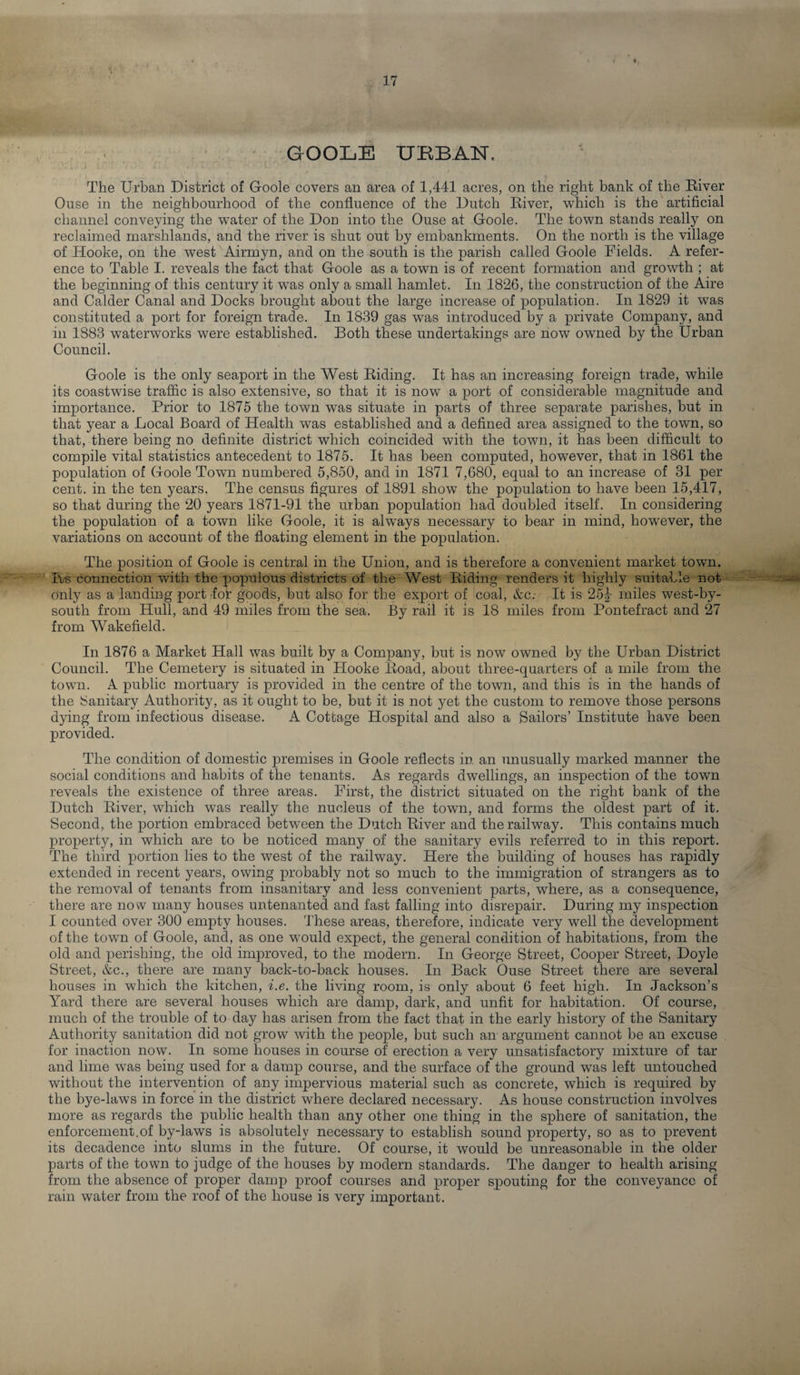 GOOLE URBAN, The Urban District of Goole covers an area of 1,441 acres, on the right bank of the River Ouse in the neighbourhood of the confluence of the Dutch River, which is the artificial channel conveying the water of the Don into the Ouse at Goole. The town stands really on reclaimed marshlands, and the river is shut out by embankments. On the north is the village of Hooke, on the west Airmyn, and on the south is the parish called Goole Fields. A refer¬ ence to Table I. reveals the fact that Goole as a town is of recent formation and growth ; at the beginning of this century it was only a small hamlet. In 1826, the construction of the Aire and Calder Canal and Docks brought about the large increase of population. In 1829 it was constituted a port for foreign trade. In 1839 gas was introduced by a private Company, and in 1883 waterworks were established. Both these undertakings are now owned by the Urban Council. Goole is the only seaport in the West Riding. It has an increasing foreign trade, while its coastwise traffic is also extensive, so that it is now a port of considerable magnitude and importance. Prior to 1875 the town was situate in parts of three separate parishes, but in that year a Local Board of Health was established and a defined area assigned to the town, so that, there being no definite district which coincided with the town, it has been difficult to compile vital statistics antecedent to 1875. It has been computed, however, that in 1861 the population of Goole Town numbered 5,850, and in 1871 7,680, equal to an increase of 31 per cent, in the ten years. The census figures of 1891 show the population to have been 15,417, so that during the 20 years 1871-91 the urban population had doubled itself. In considering the population of a town like Goole, it is always necessary to bear in mind, however, the variations on account of the floating element in the population. The position of Goole is central in the Union, and is therefore a convenient market town. Its connection with the populous districts of the West Riding renders it highly suitable not only as a landing port for goods, but also for the export of coal, &c. It is 25^ miles west-by¬ south from Hull, and 49 miles from the sea. By rail it is 18 miles from Pontefract and 27 from Wakefield. In 1876 a Market Hall was built by a Company, but is now owned by the Urban District Council. The Cemetery is situated in Hooke Road, about three-quarters of a mile from the town. A public mortuary is provided in the centre of the town, and this is in the hands of the Sanitary Authority, as it ought to be, but it is not yet the custom to remove those persons dying from infectious disease. A Cottage Hospital and also a Sailors’ Institute have been provided. The condition of domestic premises in Goole reflects in. an unusually marked manner the social conditions and habits of the tenants. As regards dwellings, an inspection of the town reveals the existence of three areas. First, the district situated on the right bank of the Dutch River, which was really the nucleus of the town, and forms the oldest part of it. Second, the portion embraced between the Dutch River and the railway. This contains much property, in which are to be noticed many of the sanitary evils referred to in this report. The third portion lies to the west of the railway. Here the building of houses has rapidly extended in recent years, owing probably not so much to the immigration of strangers as to the removal of tenants from insanitary and less convenient parts, where, as a consequence, there are now many houses untenanted and fast falling into disrepair. During my inspection I counted over 300 empty houses. These areas, therefore, indicate very well the development of the town of Goole, and, as one would expect, the general condition of habitations, from the old and perishing, the old improved, to the modern. In George Street, Cooper Street, Doyle Street, &c., there are many back-to-back houses. In Back Ouse Street there are several houses in which the kitchen, i.e. the living room, is only about 6 feet high. In Jackson’s Yard there are several houses which are damp, dark, and unfit for habitation. Of course, much of the trouble of to day has arisen from the fact that in the early history of the Sanitary Authority sanitation did not grow with the people, but such an argument cannot be an excuse for inaction now. In some houses in course of erection a very unsatisfactory mixture of tar and lime was being used for a damp course, and the surface of the ground was left untouched without the intervention of any impervious material such as concrete, which is required by the bye-laws in force in the district where declared necessary. As house construction involves more as regards the public health than any other one thing in the sphere of sanitation, the enforcement.of by-laws is absolutely necessary to establish sound property, so as to prevent its decadence into slums in the future. Of course, it would be unreasonable in the older parts of the town to judge of the houses by modern standards. The danger to health arising from the absence of proper damp proof courses and proper spouting for the conveyance of rain water from the roof of the house is very important.