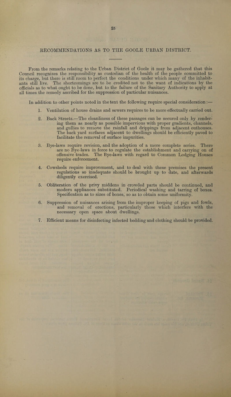 RECOMMENDATIONS AS TO THE GOOLE URBAN DISTRICT. From the remarks relating to the Urban District of Goole it may be gathered that this Council recognizes the responsibility as custodian of the health of the people committed to its charge, but there is still room to perfect the conditions under which many of the inhabit¬ ants still live. The shortcomings are to be credited not to the want of indications by the officials as to what ought to be done, but to the failure of the Sanitary Authority to apply at all times the remedy ascribed for the suppression of particular nuisances. In addition to other points noted in the text the following require special consideration:— 1. Ventilation of house drains and sewers requires to be more effectually carried out. 2. Back Streets.—The cleanliness of these passages can be secured only by render¬ ing them as nearly as possible impervious with proper gradients, channels, and gullies to remove the rainfall and drippings from adjacent outhouses. The back yard surfaces adjacent to dwellings should be efficiently paved to facilitate the removal of surface impurities. 3. Bye-laws require revision, and the adoption of a more complete series. There are no Bye-laws in force to regulate the establishment and carrying on of offensive trades. The Bye-laws with regard to Common Lodging Houses require enforcement. 4. Cowsheds require improvement, and to deal with these premises the present regulations so inadequate should be brought up to date, and afterwards diligently exercised. 5. Obliteration of the privy middens in crowded parts should be continued, and modern appliances substituted. Periodical washing and tarring of boxes. Specification as to sizes of boxes, so as to obtain some uniformity. 6. Suppression of nuisances arising from the improper keeping of pigs and fowls, and removal of erections, particularly those which interfere with the necessary open space about dwellings. 7. Efficient means for disinfecting infected bedding and clothing should be provided. \