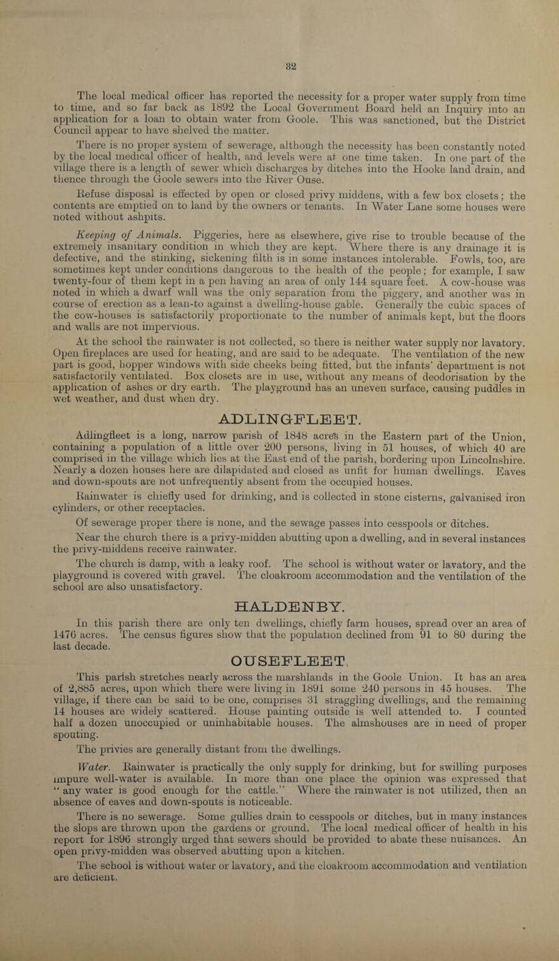 82 The local medical officer has reported the necessity for a proper water supply from time to • time, and so far back as 1892 the Local Government Board held an Inquiry into an application for a loan to obtain water from Goole. This was sanctioned, but the District Council appear to have shelved the matter. There is no proper system of sewerage, although the necessity has been constantly noted by the local medical officer of health, and levels were at one time taken. In one part of the village there is a length of sewer which discharges by ditches into the Hooke land drain, and thence through the Goole sewers into the River Ouse. Refuse disposal is effected by open or closed privy middens, with a few box closets; the contents are emptied on to land by the owners or tenants. In Water Lane some houses were noted without ashpits. Keeping of Animals. Piggeries, here as elsewhere, give rise to trouble because of the extremely insanitary condition in which they are kept. Where there is any drainage it is defective, and the stinking, sickening filth is in some instances intolerable. Fowls, too, are sometimes kept under conditions dangerous to the health of the people; for example, I saw twenty-four of them kept in a pen having an area of only 144 square feet. A cow-house was noted in which a dwarf wall was the only separation from the piggery, and another was in course of erection as a lean-to against a dwelling-house gable. Generally the cubic spaces of the cow-houses is satisfactorily proportionate to the number of animals kept, but the floors and walls are not impervious. At the school the rainwater is not collected, so there is neither water supply nor lavatory. Open fireplaces are used for heating, and are said to be adequate. The ventilation of the new part is good, hopper windows with side cheeks being fitted, but the infants’ department is not satisfactorily ventilated. Box closets are in use, without any means of deodorisation by the application of ashes or dry earth. The playground has an uneven surface, causing puddles in wet weather, and dust when dry. ADLINGFLEET. Adlingfleet is a long, narrow parish of 1848 acres in the Eastern part of the Union, containing a population of a little over 200 persons, living in 51 houses, of which 40 are comprised in the village which lies at the East end of the parish, bordering upon Lincolnshire. Nearly a dozen houses here are dilapidated and closed as unfit for human dwellings. Eaves and down-spouts are not unfrequently absent from the occupied houses. Rainwater is chiefly used for drinking, and is collected in stone cisterns, galvanised iron cylinders, or other receptacles. Of sewerage proper there is none, and the sewage passes into cesspools or ditches. Near the church there is a privy-midden abutting upon a dwelling, and in several instances the privy-middens receive rainwater. The church is damp, with a leaky roof. The school is without water or lavatory, and the playground is covered with gravel. The cloakroom accommodation and the ventilation of the school are also unsatisfactory. HALDENBY. In this parish there are only ten dwellings, chiefly farm houses, spread over an area of 1476 acres. The census figures show that the population declined from 91 to 80 during the last decade. OUSEFLEET This parish stretches nearly across the marshlands in the Goole Union. It has an area of 2,885 acres, upon which there were living in 1891 some 240 persons in 45 houses. The village, if there can be said to be one, comprises 31 straggling dwellings, and the remaining 14 houses are widely scattered. House painting outside is well attended to. I counted half a dozen unoccupied or uninhabitable houses. The almshouses are in need of proper spouting. The privies are generally distant from the dwellings. Water. Rainwater is practically the only supply for drinking, but for swilling purposes impure well-water is available. In more than one place the opinion was expressed that “ any water is good enough for the cattle.” Where the rainwater is not utilized, then an absence of eaves and down-spouts is noticeable. There is no sewerage. Some gullies drain to cesspools or ditches, but in many instances the slops are thrown upon the gardens or ground. The local medical officer of health in his report for 1896 strongly urged that sewers should be provided to abate these nuisances. An open privy-midden was observed abutting upon a kitchen. The school is without water or lavatory, and the cloakroom accommodation and ventilation are deficient.