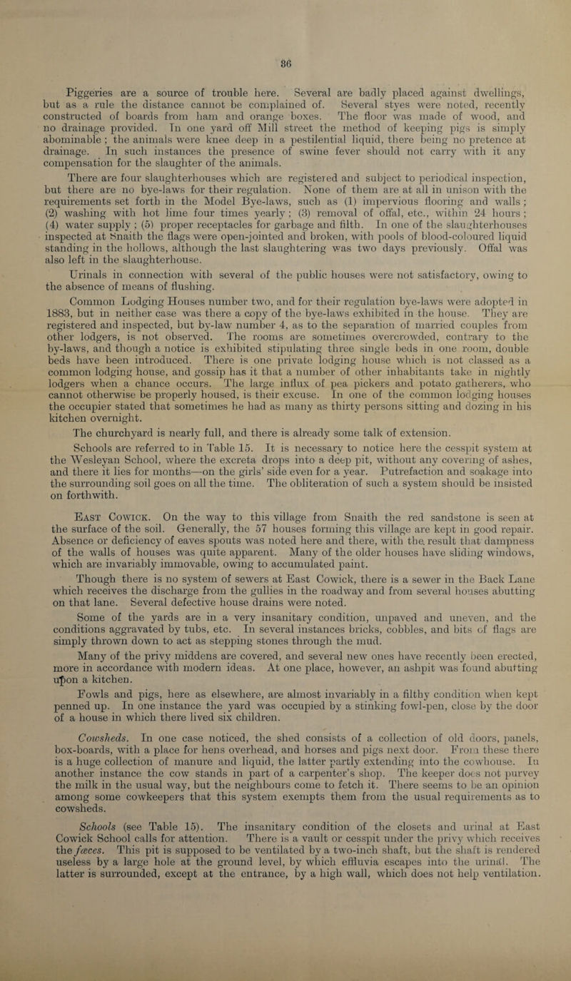 Piggeries are a source of trouble here. Several are badly placed against dwellings, but as a rule the distance cannot be complained of. Several styes were noted, recently constructed of boards from ham and orange boxes. The floor was made of wood, and no drainage provided. In one yard off Mill street the method of keeping pigs is simply abominable ; the animals were knee deep in a pestilential liquid, there being no pretence at drainage. In such instances the presence of swine fever should not carry with it any compensation for the slaughter of the animals. There are four slaughterhouses which are registered and subject to periodical inspection, but there are no bye-laws for their regulation. None of them are at all in unison with the requirements set forth in the Model Bye-laws, such as (1) impervious flooring and walls ; (2) washing with hot lime four times yearly ; (3) removal of offal, etc., within 24 hours ; (4) water supply ; (5) proper receptacles for garbage and filth. In one of the slaughterhouses inspected at Snaith the flags were open-jointed and broken, with pools of blood-coloured liquid standing in the hollows, although the last slaughtering was two days previously. Offal was also left in the slaughterhouse. Urinals in connection with several of the public houses were not satisfactory, owing to the absence of means of flushing. Common Lodging Houses number two, and for their regulation bye-laws were adopted in 1883, but in neither case wTas there a copy of the bye-laws exhibited in the house. They are registered and inspected, but by-law number 4, as to the separation of married couples from other lodgers, is not observed. The rooms are sometimes overcrowded, contrary to the by-laws, and though a notice is exhibited stipulating three single beds in one room, double beds have been introduced. There is one private lodging house which is not classed as a common lodging house, and gossip has it that a number of other inhabitants take in nightly lodgers when a chance occurs. The large influx of pea pickers and potato gatherers, who cannot otherwise be properly housed, is their excuse. In one of the common lodging houses the occupier stated that sometimes he had as many as thirty persons sitting and dozing in his kitchen overnight. The churchyard is nearly full, and there is already some talk of extension. Schools are referred to in '(’able 15. It is necessary to notice here the cesspit system at the Wesleyan School, where the excreta drops into a deep pit, without any covering of ashes, and there it lies for months—on the girls’ side even for a year. Putrefaction and soakage into the surrounding soil goes on all the time. The obliteration of such a system should be insisted on forthwith. East Cowick. On the way to this village from Snaith the red sandstone is seen at the surface of the soil. Generally, the 57 houses forming this village are kept in good repair. Absence or deficiency of eaves spouts was noted here and there, with the. result that dampness of the walls of houses was quite apparent. Many of the older houses have sliding windows, which are invariably immovable, owing to accumulated paint. Though there is no system of sewers at East Cowick, there is a sewer in the Back Lane which receives the discharge from the gullies in the roadway and from several houses abutting on that lane. Several defective house drains were noted. Some of the yards are in a very insanitary condition, unpaved and uneven, and the conditions aggravated by tubs, etc. In several instances bricks, cobbles, and bits of flags are simply thrown down to act as stepping stones through the mud. Many of the privy middens are covered, and several new ones have recently been erected, more in accordance with modern ideas. At one place, however, an ashpit was found abutting u£on a kitchen. Fowls and pigs, here as elsewhere, are almost invariably in a filthy condition when kept penned up. In one instance the yard was occupied by a stinking fowl-pen, close by the door of a house in which there lived six children. Cowsheds. In one case noticed, the shed consists of a collection of old doors, panels, box-boards, with a place for hens overhead, and horses and pigs next door. From these there is a huge collection of manure and liquid, the latter partly extending into the cowhouse. In another instance the cow stands in part of a carpenter’s shop. The keeper does not purvey the milk in the usual way, but the neighbours come to fetch it. There seems to be an opinion among some cowkeepers that this system exempts them from the usual requirements as to cowsheds. Schools (see Table 15). The insanitary condition of the closets and urinal at East Cowick School calls for attention. There is a vault or cesspit under the privy which receives the faces. This pit is supposed to be ventilated by a two-inch shaft, but the shaft is rendered useless by a large hole at the ground level, by which effluvia escapes into the urinal. The latter is surrounded, except at the entrance, by a high wall, which does not help ventilation.