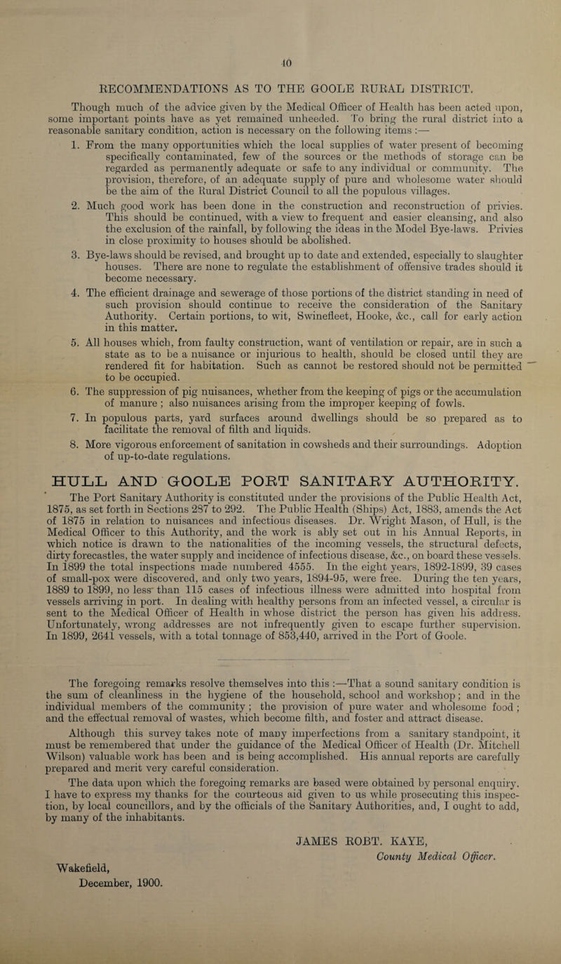 10 RECOMMENDATIONS AS TO THE GOOLE RURAL DISTRICT. Though much of the advice given by the Medical Officer of Health has been acted upon, some important points have as yet remained unheeded. To bring the rural district into a reasonable sanitary condition, action is necessary on the following items :— 1. From the many opportunities which the local supplies of water present of becoming specifically contaminated, few of the sources or the methods of storage can be regarded as permanently adequate or safe to any individual or community. The provision, therefore, of an adequate supply of pure and wholesome water should be the aim of the Rural District Council to all the populous villages. 2. Much good work has been done in the construction and reconstruction of privies. This should be continued, with a view to frequent and easier cleansing, and also the exclusion of the rainfall, by following the ideas in the Model Bye-laws. Privies in close proximity to houses should be abolished. 3. Bye-laws should be revised, and brought up to date and extended, especially to slaughter houses. There are none to regulate the establishment of offensive trades should it become necessary. 4. The efficient drainage and sewerage of those portions of the district standing in need of such provision should continue to receive the consideration of the Sanitary Authority. Certain portions, to wit, Swinefleet, Hooke, &amp;c., call for early action in this matter. 5. All houses which, from faulty construction, want of ventilation or repair, are in such a state as to be a nuisance or injurious to health, should be closed until they are rendered fit for habitation. Such as cannot be restored should not be permitted to be occupied. 6. The suppression of pig nuisances, whether from the keeping of pigs or the accumulation of manure ; also nuisances arising from the improper keeping of fowls. 7. In populous parts, yard surfaces around dwellings should be so prepared as to facilitate the removal of filth and liquids. 8. More vigorous enforcement of sanitation in cowsheds and their surroundings. Adoption of up-to-date regulations. HULL AND GOOLE PORT SANITARY AUTHORITY. The Port Sanitary Authority is constituted under the provisions of the Public Health Act, 1875, as set forth in Sections 287 to 292. The Public Health (Ships) Act, 1883, amends the Act of 1875 in relation to nuisances and infectious diseases. Dr. Wright Mason, of Hull, is the Medical Officer to this Authority, and the work is ably set out in his Annual Reports, in which notice is drawn to the nationalities of the incoming vessels, the structural defects, dirty forecastles, the water supply and incidence of infectious disease, &amp;c., on board these vessels. In 1899 the total inspections made numbered 4555. In the eight years, 1892-1899, 39 cases of small-pox were discovered, and only two years, 1894-95, were free. During the ten years, 1889 to 1899, no less' than 115 cases of infectious illness were admitted into hospital from vessels arriving in port. In dealing with healthy persons from an infected vessel, a circular is sent to the Medical Officer of Health in whose district the person has given his address. Unfortunately, wrong addresses are not infrequently given to escape further supervision. In 1899, 2641 vessels, with a total tonnage of 853,440, arrived in the Port of Goole. The foregoing remarks resolve themselves into this -That a sound sanitary condition is the sum of cleanliness in the hygiene of the household, school and workshop; and in the individual members of the community ; the provision of pure water and wholesome food ; and the effectual removal of wastes, which become filth, and foster and attract disease. Although this survey takes note of many imperfections from a sanitary standpoint, it must be remembered that under the guidance of the Medical Officer of Health (Dr. Mitchell Wilson) valuable work has been and is being accomplished. His annual reports are carefully prepared and merit very careful consideration. The data upon which the foregoing remarks are based were obtained by personal enquiry. I have to express my thanks for the courteous aid given to us while prosecuting this inspec¬ tion, by local councillors, and by the officials of the Sanitary Authorities, and, I ought to add, by many of the inhabitants. JAMES ROBT. KAYE, County Medical Officer. Wakefield, December, 1900.