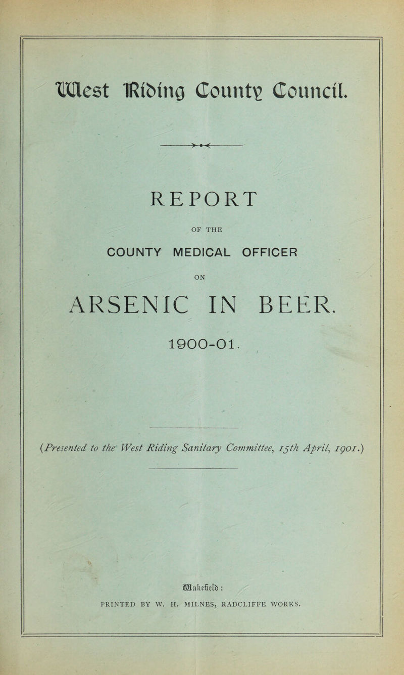 West IRiMrtG County Council. -&gt;^« &lt;- REPORT OF THE COUNTY MEDICAL OFFICER ON ARSENIC IN BEER. 1900-01. (.Presented to the West Riding Sanitary Committee, 15th April, igoi.) (JUtakcfolb : PRINTED BY W. H. MILNES, RADCLIFFE WORKS.