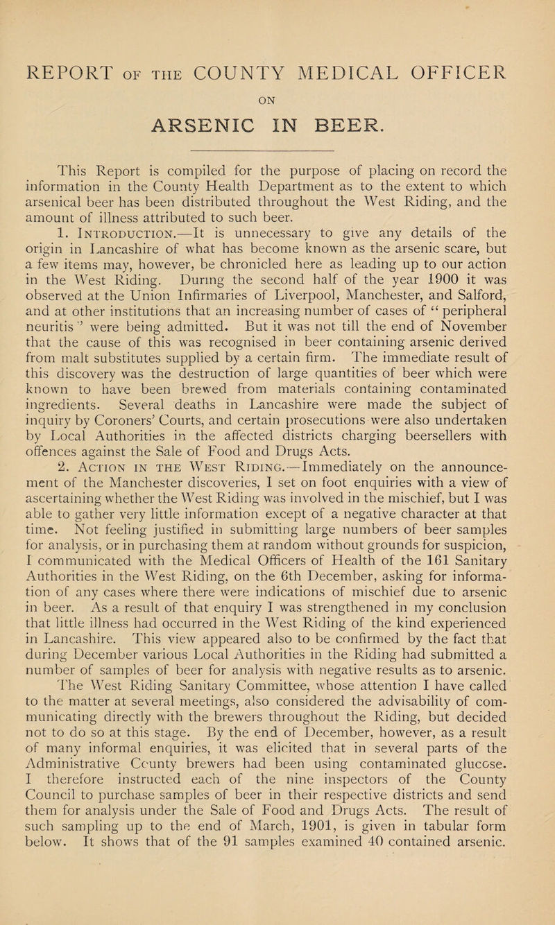 REPORT OF THE COUNTY MEDICAL OFFICER ON ARSENIC IN BEER. This Report is compiled for the purpose of placing on record the information in the County Health Department as to the extent to which arsenical beer has been distributed throughout the West Riding, and the amount of illness attributed to such beer. 1. Introduction.—It is unnecessary to give any details of the origin in Lancashire of what has become known as the arsenic scare, but a few items may, however, be chronicled here as leading up to our action in the West Riding. During the second half of the year 1900 it was observed at the Union Infirmaries of Liverpool, Manchester, and Salford, and at other institutions that an increasing number of cases of “ peripheral neuritis ” were being admitted. But it was not till the end of November that the cause of this was recognised in beer containing arsenic derived from malt substitutes supplied by a certain firm. The immediate result of this discovery was the destruction of large quantities of beer which were known to have been brewed from materials containing contaminated ingredients. Several deaths in Lancashire were made the subject of inquiry by Coroners’ Courts, and certain prosecutions were also undertaken by Local Authorities in the affected districts charging beersellers with offences against the Sale of Food and Drugs Acts. 2. Action in the West Riding. — Immediately on the announce¬ ment of the Manchester discoveries, I set on foot enquiries with a view of ascertaining whether the West Riding was involved in the mischief, but I was able to gather very little information except of a negative character at that time. Not feeling justified in submitting large numbers of beer samples for analysis, or in purchasing them at random without grounds for suspicion, I communicated with the Medical Officers of Health of the 161 Sanitary Authorities in the West Riding, on the 6th December, asking for informa¬ tion of any cases where there were indications of mischief due to arsenic in beer. As a result of that enquiry I was strengthened in my conclusion that little illness had occurred in the West Riding of the kind experienced in Lancashire. This view appeared also to be confirmed by the fact that during December various Local Authorities in the Riding had submitted a number of samples of beer for analysis with negative results as to arsenic. The West Riding Sanitary Committee, whose attention I have called to the matter at several meetings, also considered the advisability of com¬ municating directly with the brewers throughout the Riding, but decided not to do so at this stage. By the end of December, however, as a result of many informal enquiries, it was elicited that in several parts of the Administrative County brewers had been using contaminated glucose. I therefore instructed each of the nine inspectors of the County Council to purchase samples of beer in their respective districts and send them for analysis under the Sale of Food and Drugs Acts. The result of such sampling up to the end of March, 1901, is given in tabular form below. It shows that of the 91 samples examined 40 contained arsenic.