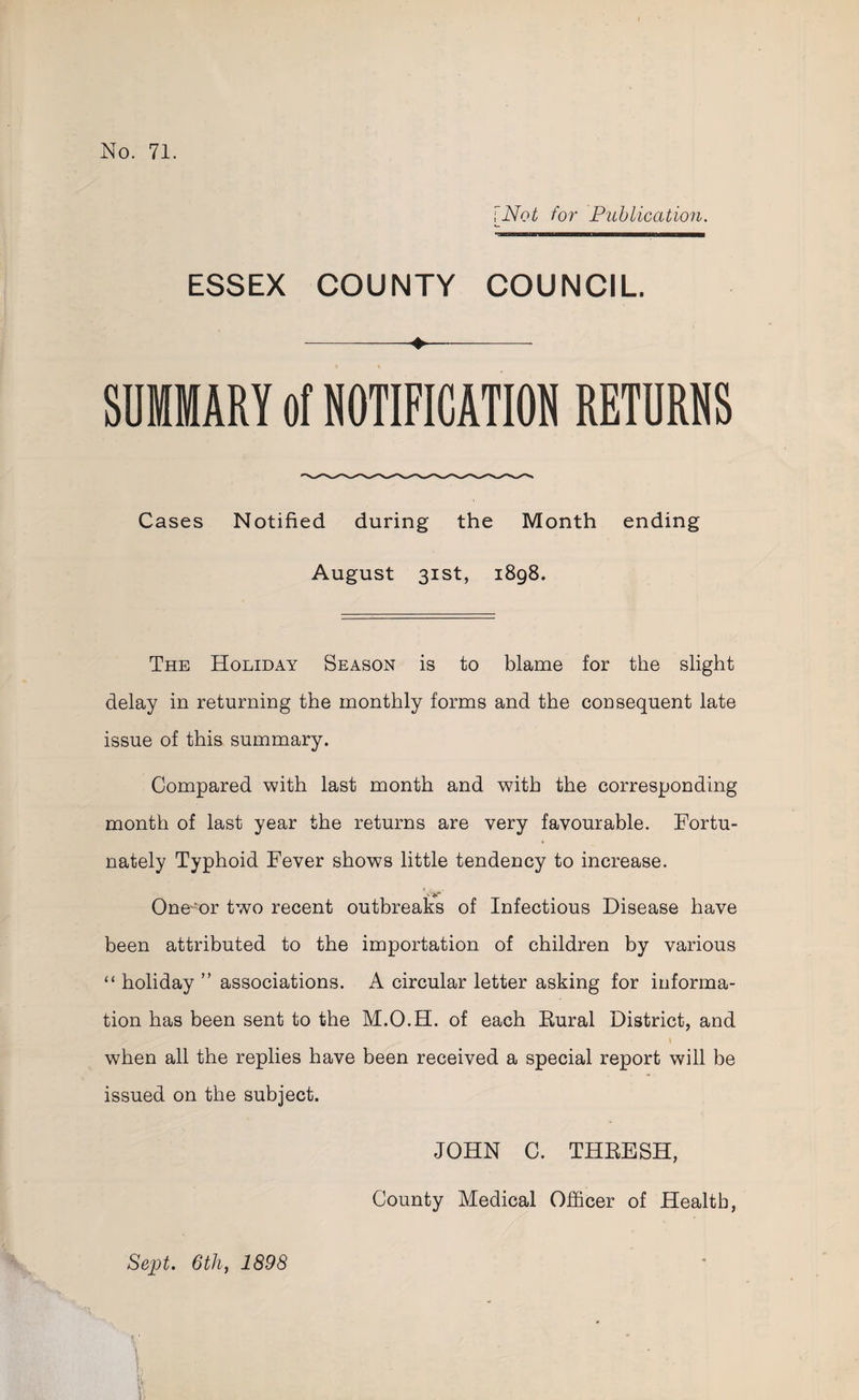 (Not for Publication. ESSEX COUNTY COUNCIL. a Re SUMMARY of NOTIFICATION RETURNS Cases Notified during the Month ending August 31st, 1898. THE Horipay Season is to blame for the slight delay in returning the monthly forms and the consequent late issue of this summary. Compared with last month and with the corresponding month of last year the returns are very favourable. Fortu- nately Typhoid Fever shows little tendency to increase. Oneor two recent outbreaks of Infectious Disease have been attributed to the importation of children by various ‘holiday’ associations. A circular letter asking for informa- tion has been sent to the M.O.H. of each Baral District, and when all the replies have been received a special report will be issued on the subject. JOHN C. THRESH, County Medical Officer of Health, Sept. 6th, 1898
