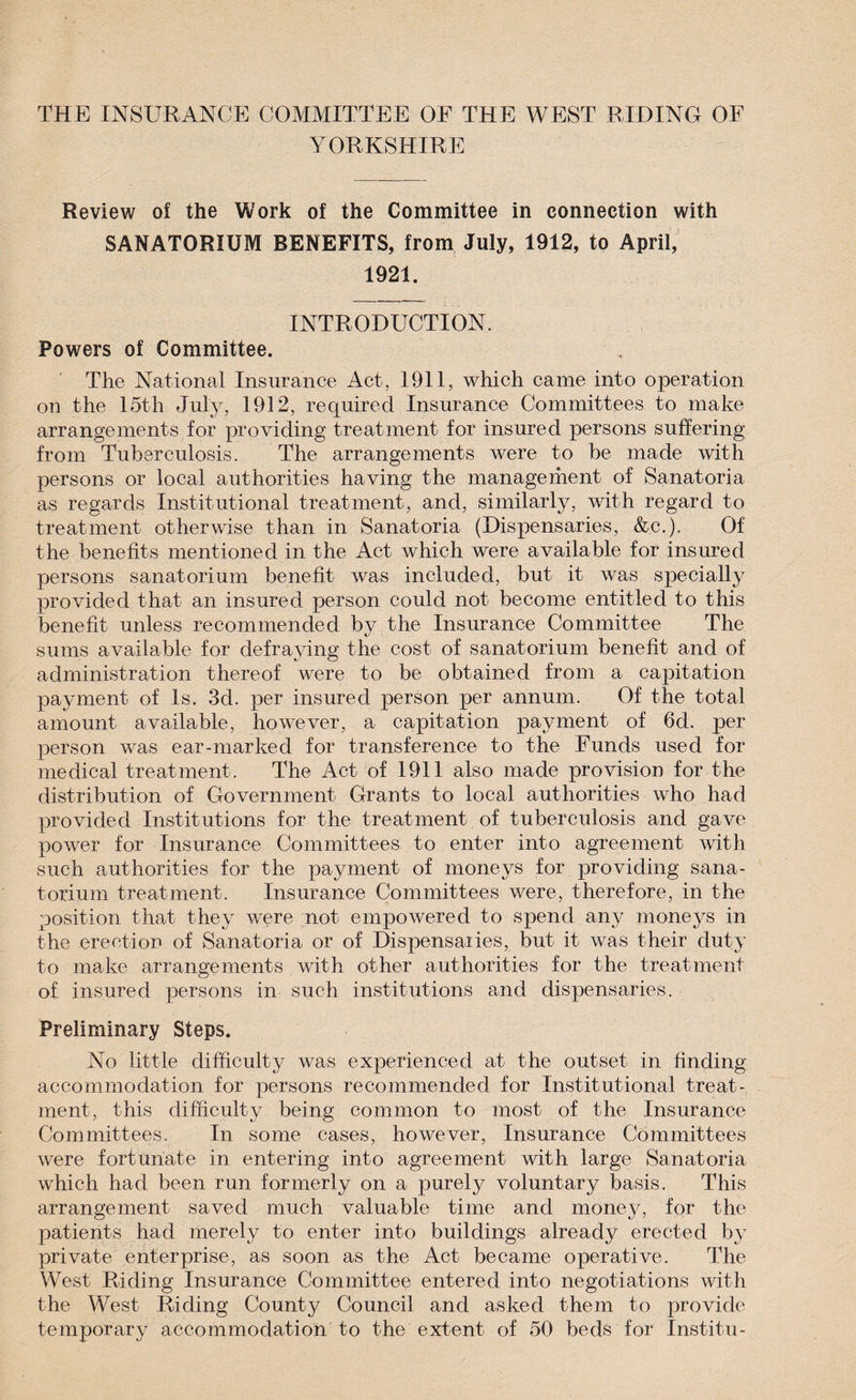 YORKSHIRE Review of the Work of the Committee in connection with SANATORIUM BENEFITS, from July, 1912, to April, 1921. INTRODUCTION. Powers of Committee. The National Insurance Act, 1911, which came into operation on the 15th July, 1912, required Insurance Committees to make arrangements for providing treatment for insured persons suffering from Tuberculosis. The arrangements were to be made with persons or local authorities having the management of Sanatoria as regards Institutional treatment, and, similarly, with regard to treatment otherwise than in Sanatoria (Dispensaries, &amp;c.). Of the benefits mentioned in the Act which were available for insured persons sanatorium benefit was included, but it was specially provided that an insured person could not become entitled to this benefit unless recommended by the Insurance Committee The sums available for defraving the cost of sanatorium benefit and of administration thereof were to be obtained from a capitation payment of Is. 3d. per insured person per annum. Of the total amount available, however, a capitation payment of 6d. per person was ear-marked for transference to the Funds used for medical treatment. The Act of 1911 also made provision for the distribution of Government Grants to local authorities who had provided Institutions for the treatment of tuberculosis and gave power for Insurance Committees to enter into agreement with such authorities for the payment of moneys for providing sana¬ torium treatment. Insurance Committees were, therefore, in the position that they were not empowered to spend any moneys in the erection of Sanatoria or of Dispensaries, but it was their duty to make arrangements with other authorities for the treatment of insured persons in such institutions and dispensaries. Preliminary Steps. No little difficulty was experienced at the outset in finding accommodation for persons recommended for Institutional treat¬ ment, this difficulty being common to most of the Insurance Committees. In some cases, however, Insurance Committees were fortunate in entering into agreement with large Sanatoria which had been run formerly on a purely voluntary basis. This arrangement saved much valuable time and money, for the patients had merely to enter into buildings already erected by private enterprise, as soon as the Act became operative. The West Riding Insurance Committee entered into negotiations with the West Riding County Council and asked them to provide temporary accommodation to the extent of 50 beds for Institu-