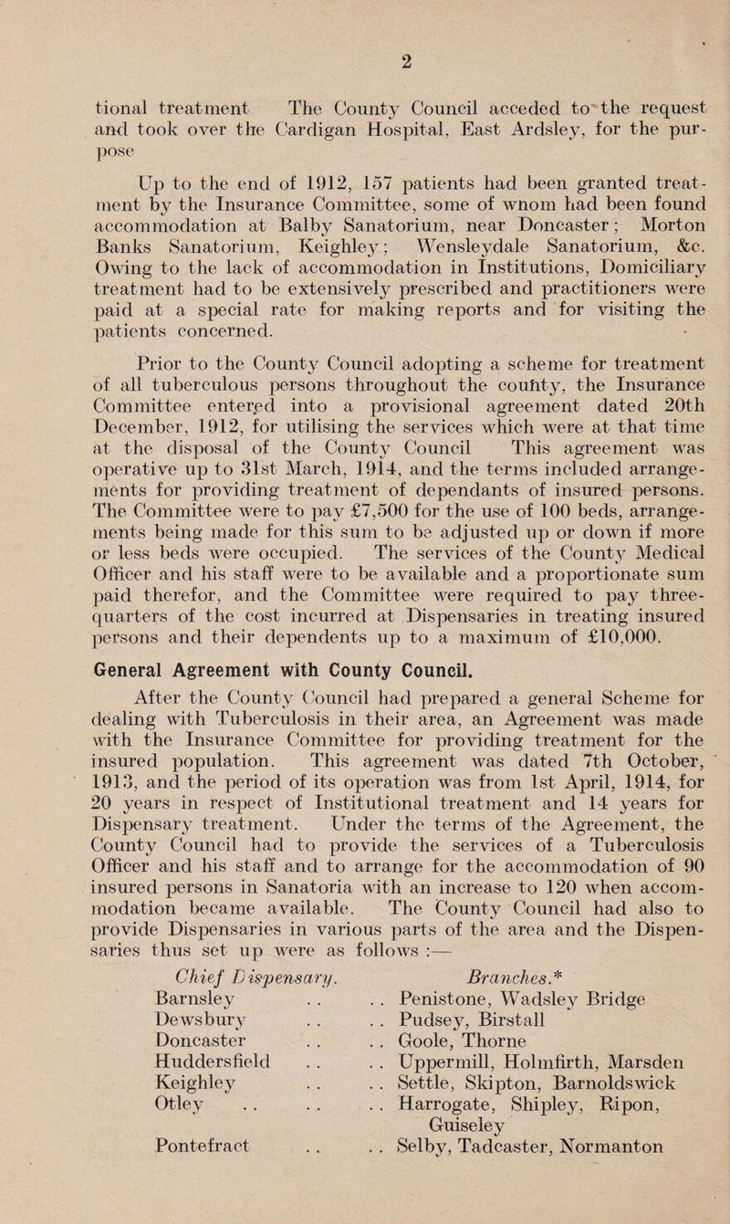 tional treatment The County Council acceded to the request and took over the Cardigan Hospital, East Ardsley, for the pur¬ pose Up to the end of 1912, 157 patients had been granted treat¬ ment by the Insurance Committee, some of wnom had been found accommodation at Balby Sanatorium, near Doncaster ; Morton Banks Sanatorium, Keighley; Wensleydale Sanatorium, &amp;c. Owing to the lack of accommodation in Institutions, Domiciliary treatment had to be extensively prescribed and practitioners were paid at a special rate for making reports and for visiting the patients concerned. Prior to the County Council adopting a scheme for treatment of all tuberculous persons throughout the coufity, the Insurance Committee entered into a provisional agreement dated 20th December, 1912, for utilising the services which were at that time at the disposal of the County Council This agreement was operative up to 31st March, 1914, and the terms included arrange¬ ments for providing treatment of dependants of insured persons. The Committee were to pay £7,500 for the use of 100 beds, arrange¬ ments being made for this sum to be adjusted up or down if more or less beds were occupied. The services of the County Medical Officer and his staff were to be available and a proportionate sum paid therefor, and the Committee were required to pay three- quarters of the cost incurred at Dispensaries in treating insured persons and their dependents up to a maximum of £10,000. General Agreement with County Council. After the County Council had prepared a general Scheme for dealing with Tuberculosis in their area, an Agreement was made with the Insurance Committee for providing treatment for the insured population. This agreement was dated 7th October, 1913, and the period of its operation was from 1st April, 1914, for 20 years in respect of Institutional treatment and 14 years for Dispensary treatment. Under the terms of the Agreement, the County Council had to provide the services of a Tuberculosis Officer and his staff and to arrange for the accommodation of 90 insured persons in Sanatoria with an increase to 120 when accom¬ modation became available. The County Council had also to provide Dispensaries in various parts of the area and the Dispen¬ saries thus set up were as follows :— Chief D is'pens ary. Branches * Barnsley Dewsbury Doncaster . . Penistone, Wadsley Bridge . . Pudsey, Birstall . . Goole, Thorne . . Uppermill, Holmfirth, Marsden . . Settle, Skipton, Barnoldswick . . Harrogate, Shipley, Ripon, Huddersfield Keighley Otley Guiseley Pontefract Selby, Tadcaster, Normanton
