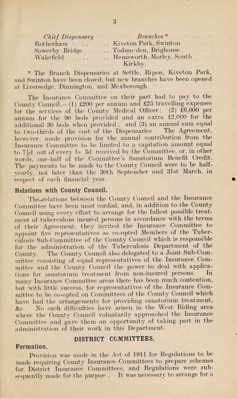Chief Dispensary Branches * Rotherham . . . . Kiveton Park, Swinton Sowerby Bridge . . Todmo den, Brighouse Wakefield . . . . Hemsworth, Morley, South Kir kb y. * The Branch Dispensaries at Settle, Ripon, Kiveton Park, and Swinton have been closed, but new branches have been opened at Liversedge, Dinnington, and Mexborough. The Insurance Committee on their part had to pay to the County Council,—(1) £200 per annum and £25 travelling expenses for the services of the County Medical Officer ; (2) £6,000 per annum for the 90 beds provided and an extra £2,000 for the additional 30 beds when provided; and (3) an annual sum equal to two-thirds of the cost of the Dispensaries The Agreement, however, made provision for the annual contribution from the Insurance Committee to be limited To a capitation amount equal to 7^d out of every Is 3d received by the Committee, or, in other words, one-half of the Committee’s Sanatorium Benefit Credit. The payments to be made to the County Council were to be half- yearly, not later than the 30th September and 31st March, in respect of each financial year. Relations with County Council. The^relations between the County Council and the Insurance Committee have been most cordial, and, in addition to the County Council using every effort to arrange for the fullest possible treat¬ ment of tuberculous insured persons in accordance with the terms of their Agreement, they invited the Insurance Committee to appoint five representatives as co-opted Members of the Tuber¬ culosis Sub-Committee of the County Council which is responsible for the administration of the Tuberculosis Department of the County. The County Council also delegated to a Joint Sub-Com¬ mittee consisting of equal representatives of the Insurance Com¬ mittee and the County Council the power to deal with applica¬ tions for sanatoiium treatment from non-insured persons. In many Insurance Committee areas there has been much contention, but with little success, for representatives of the Insurance Com¬ mittee to be co-opted on Committees of the County Council which have had the arrangements for providing sanatorium treatment, &amp;c. No such difficulties have arisen in the West Riding area where the County Council voluntarily approached the Insurance Committee and gave them an opportunity of taking part in the administration of their work in this Department. DISTRICT COMMITTEES. Formation. Provision was made in the Act of 1911 for Regulations to be made requiring County Insurance Committees to prepare schemes for District Insurance Committees, and Regulations were sub¬ sequently made for the purpose . It was necessary to arrange for a