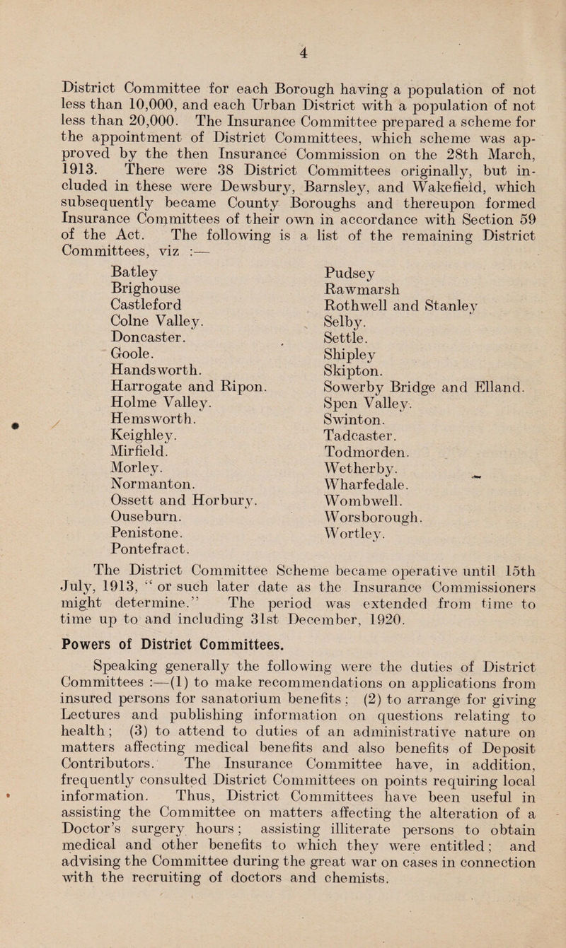 District Committee for each Borough having a population of not less than 10,000, and each Urban District with a population of not less than 20,000. The Insurance Committee prepared a scheme for the appointment of District Committees, which scheme was ap¬ proved by the then Insurance Commission on the 28th March, 1913. There were 38 District Committees originally, but in¬ cluded in these were Dewsbury, Barnsley, and Wakefield, which subsequently became County Boroughs and thereupon formed Insurance Committees of their own in accordance with Section 59 of the Act. The following is a list of the remaining District Committees, viz :— Batley Brighouse Castleford Colne Valley. Doncaster. Goole. Hands worth. Harrogate and Ripon. Holme Valiev. He ms worth. Keighley. Mir field. Morley. Normanton. Ossett and Horbury. Ouseburn. Penistone. Pontefract. Pudsey Rawmarsh Rothwell and Stanley Selby. Settle. Shipley Skipton. Sowerby Bridge and Elland. Spen Valley. Swinton. Tadcaster. Todmorden. Wetherby. Wharfedale. Wo mb well. Worsborough. Wortley. The District Committee Scheme became operative until 15th July, 1913, or such later date as the Insurance Commissioners might determine.” The period was extended from time to time up to and including 31st December, 1920. Powers of District Committees. Speaking generally the following were the duties of District Committees :—(1) to make recommendations on applications from insured persons for sanatorium benefits ; (2) to arrange for giving Lectures and publishing information on questions relating to health; (3) to attend to duties of an administrative nature on matters affecting medical benefits and also benefits of Deposit Contributors. The Insurance Committee have, in addition, frequently consulted District Committees on points requiring local information. Thus, District Committees have been useful in assisting the Committee on matters affecting the alteration of a Doctor’s surgery hours; assisting illiterate persons to obtain medical and other benefits to which they were entitled; and advising the Committee during the great war on cases in connection with the recruiting of doctors and chemists.