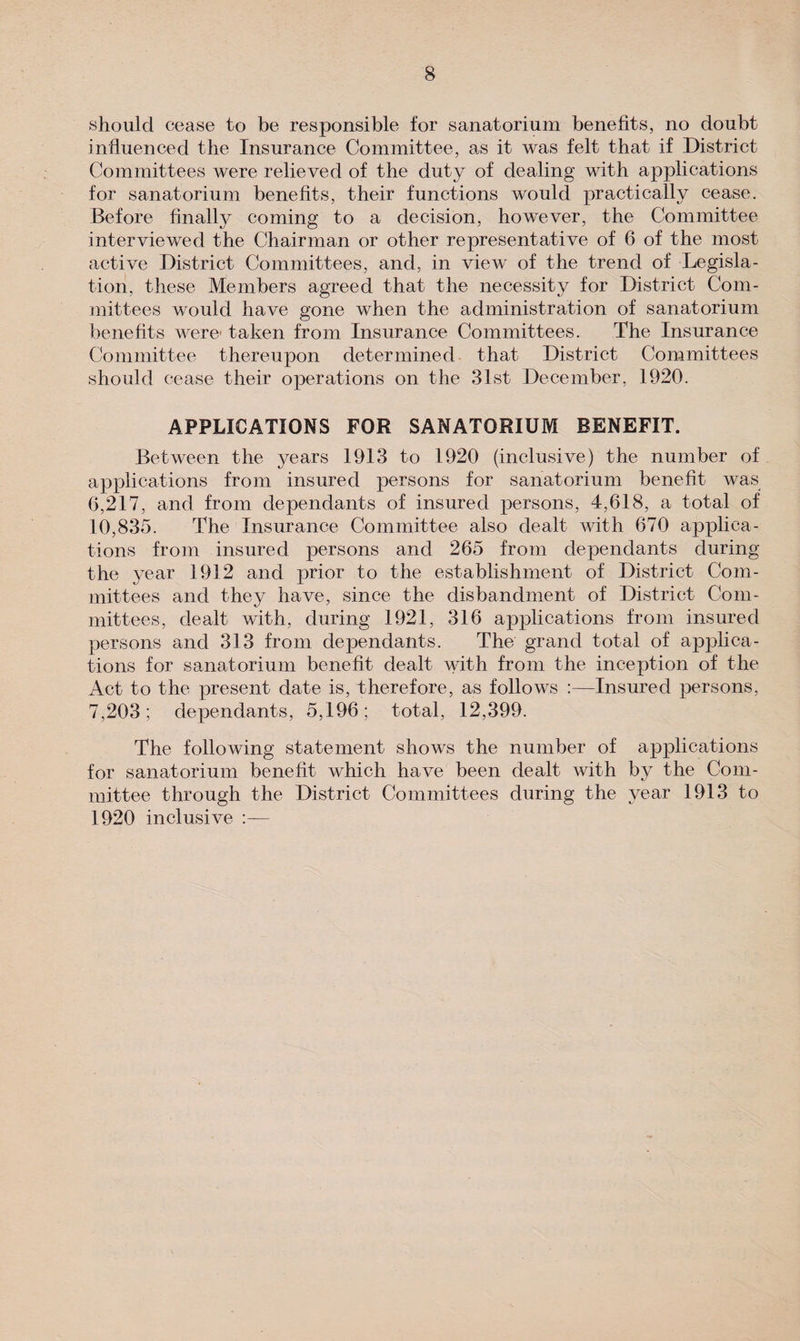 should cease to be responsible tor sanatorium benefits, no doubt influenced the Insurance Committee, as it was felt that if District Committees were relieved of the duty of dealing with applications for sanatorium benefits, their functions would practically cease. Before finally coming to a decision, however, the Committee interviewed the Chairman or other representative of 6 of the most active District Committees, and, in view of the trend of Legisla¬ tion, these Members agreed that the necessity for District Com¬ mittees would have gone when the administration of sanatorium benefits were1 taken from Insurance Committees. The Insurance Committee thereupon determined that District Committees should cease their operations on the 31st December, 1920. APPLICATIONS FOR SANATORIUM BENEFIT. Between the years 1913 to 1920 (inclusive) the number of applications from insured persons for sanatorium benefit was 6,217, and from dependants of insured persons, 4,618, a total of 10,835. The Insurance Committee also dealt with 670 applica¬ tions from insured persons and 265 from dependants during the year 1912 and prior to the establishment of District Com¬ mittees and they have, since the disbandment of District Com¬ mittees, dealt with, during 1921, 316 applications from insured persons and 313 from dependants. The grand total of applica¬ tions for sanatorium benefit dealt with from the inception of the Act to the present date is, therefore, as follows :—Insured persons, 7,203; dependants, 5,196; total, 12,399. The following statement shows the number of applications for sanatorium benefit which have been dealt with by the Com¬ mittee through the District Committees during the year 1913 to 1920 inclusive :—