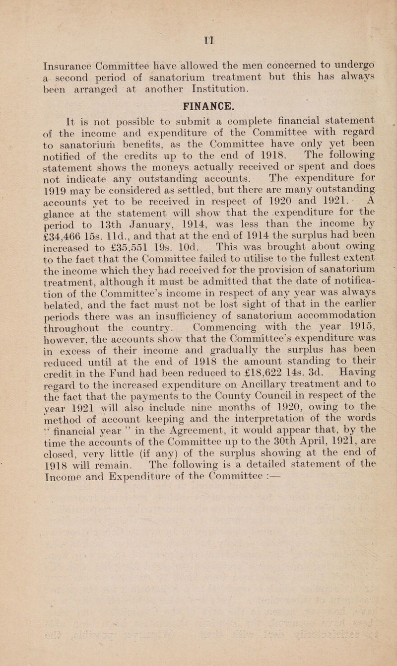 n Insurance Committee have allowed the men concerned to undergo a second period of sanatorium treatment but this has always been arranged at another Institution. FINANCE. It is not possible to submit a complete financial statement of the income and expenditure of the Committee with regard to sanatoriurii benefits, as the Committee have only yet been notified of the credits up to the end of 1918. The following statement shows the moneys actually received or spent and does not indicate any outstanding accounts. The expenditure for 1919 may be considered as settled, but there are many outstanding accounts yet to be received in respect of 1920 and 1921. A glance at the statement will show that the expenditure for the period to 13th January, 1914, was less than the income by £34,466 15s. lid., and that at the end of 1914 the surplus had been increased to £35,551 19s. lOd. This was brought about owing to the fact that the Committee failed to utilise to the fullest extent the income which they had received for the provision of sanatorium treatment, although it must be admitted that the date of notifica¬ tion of the Committee’s income in respect of any year was always belated, and the fact must not be lost sight of that in the earlier periods there was an insufficiency of sanatorium accommodation throughout the country. Commencing with the year 1915, however, the accounts show that the Committee's expenditure was in excess of their income and gradually the surplus has been reduced until at the end of 1918 the amount standing to their credit in the Fund had been reduced to £18,622 14s. 3d. Having- regard to the increased expenditure on Ancillary treatment and to the fact that the payments to the County Council in respect of the year 1921 will also include nine months of 1920, owing to the method of account keeping and the interpretation of the words “ financial year ” in the Agreement, it would appear that, by the time the accounts of the Committee up to the 30th April, 1921, are- closed, very little (if any) of the surplus showing at the end of 1918 will remain. The following is a detailed statement of the Income and Expenditure of the Committee :—
